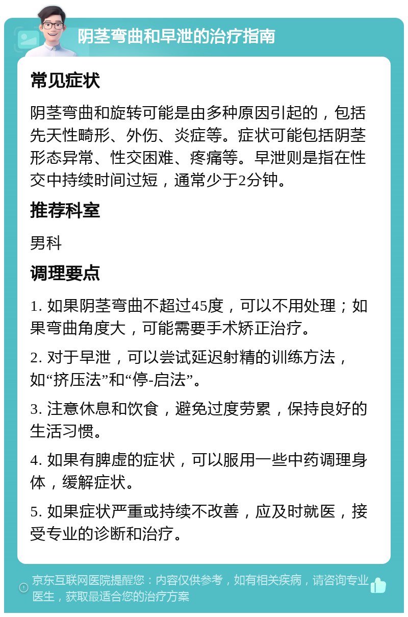 阴茎弯曲和早泄的治疗指南 常见症状 阴茎弯曲和旋转可能是由多种原因引起的，包括先天性畸形、外伤、炎症等。症状可能包括阴茎形态异常、性交困难、疼痛等。早泄则是指在性交中持续时间过短，通常少于2分钟。 推荐科室 男科 调理要点 1. 如果阴茎弯曲不超过45度，可以不用处理；如果弯曲角度大，可能需要手术矫正治疗。 2. 对于早泄，可以尝试延迟射精的训练方法，如“挤压法”和“停-启法”。 3. 注意休息和饮食，避免过度劳累，保持良好的生活习惯。 4. 如果有脾虚的症状，可以服用一些中药调理身体，缓解症状。 5. 如果症状严重或持续不改善，应及时就医，接受专业的诊断和治疗。