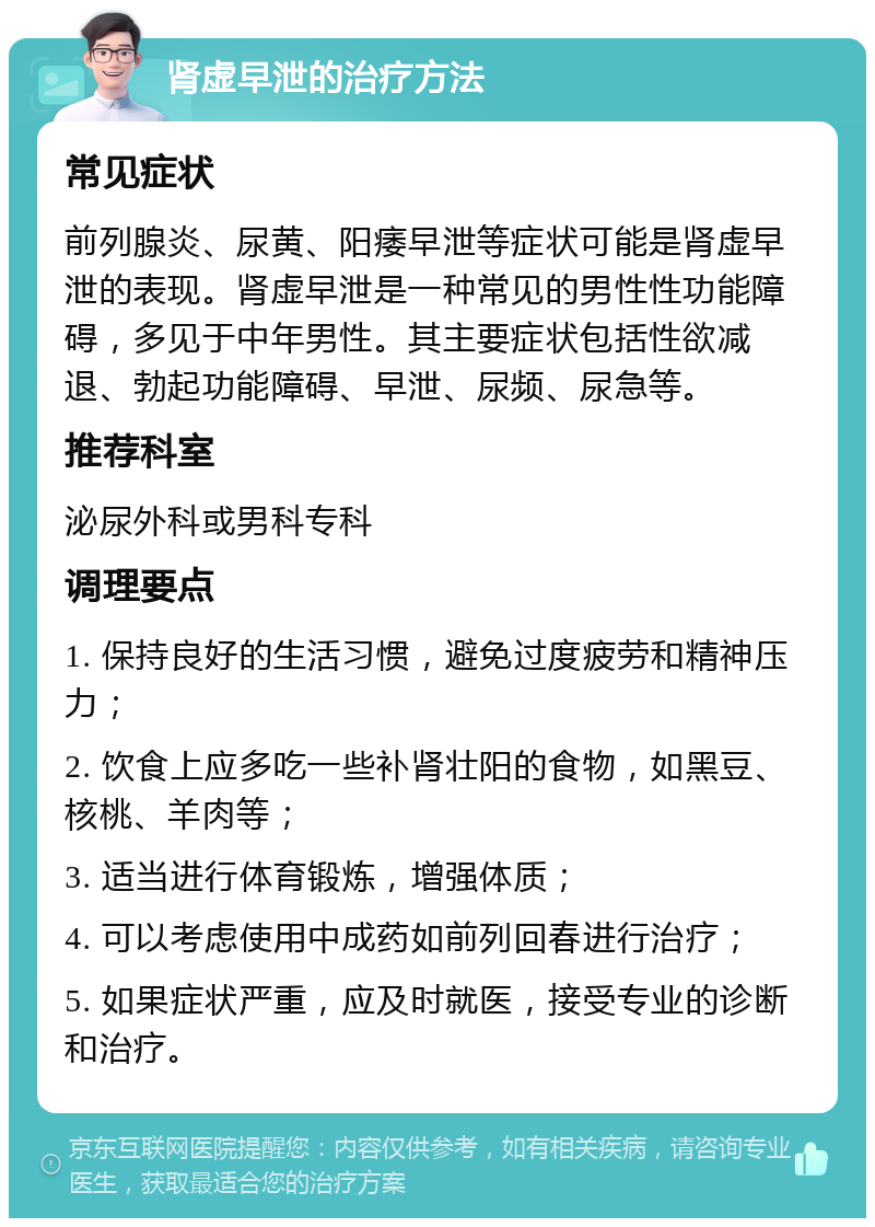 肾虚早泄的治疗方法 常见症状 前列腺炎、尿黄、阳痿早泄等症状可能是肾虚早泄的表现。肾虚早泄是一种常见的男性性功能障碍，多见于中年男性。其主要症状包括性欲减退、勃起功能障碍、早泄、尿频、尿急等。 推荐科室 泌尿外科或男科专科 调理要点 1. 保持良好的生活习惯，避免过度疲劳和精神压力； 2. 饮食上应多吃一些补肾壮阳的食物，如黑豆、核桃、羊肉等； 3. 适当进行体育锻炼，增强体质； 4. 可以考虑使用中成药如前列回春进行治疗； 5. 如果症状严重，应及时就医，接受专业的诊断和治疗。