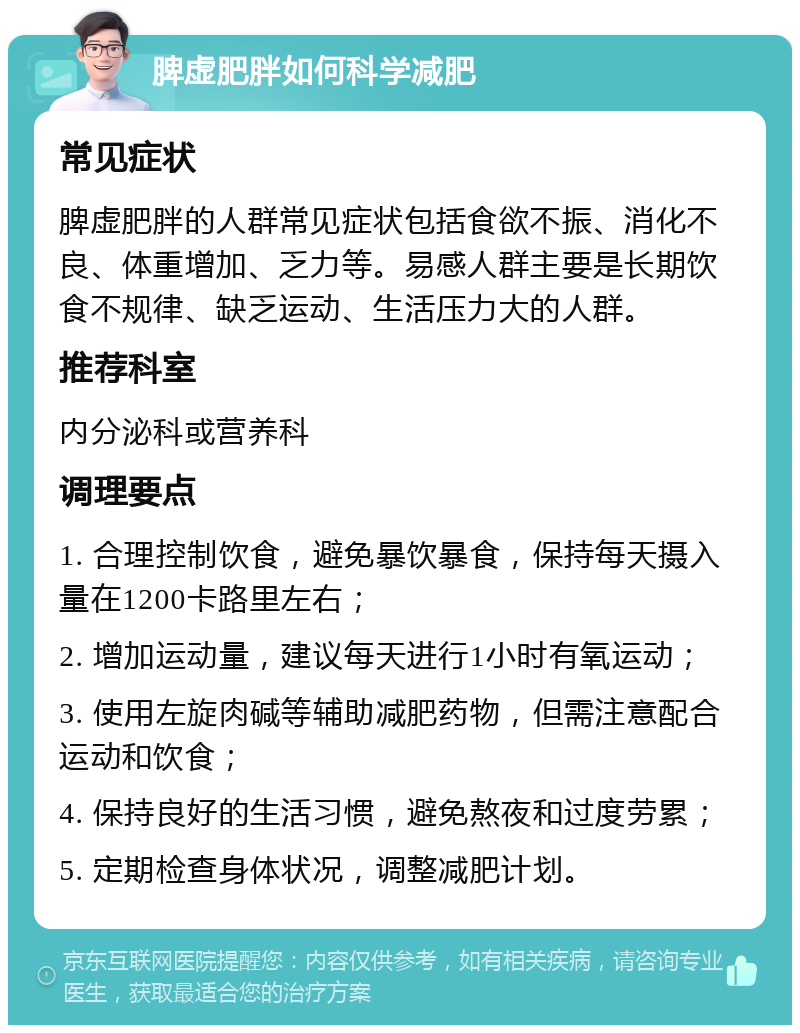 脾虚肥胖如何科学减肥 常见症状 脾虚肥胖的人群常见症状包括食欲不振、消化不良、体重增加、乏力等。易感人群主要是长期饮食不规律、缺乏运动、生活压力大的人群。 推荐科室 内分泌科或营养科 调理要点 1. 合理控制饮食，避免暴饮暴食，保持每天摄入量在1200卡路里左右； 2. 增加运动量，建议每天进行1小时有氧运动； 3. 使用左旋肉碱等辅助减肥药物，但需注意配合运动和饮食； 4. 保持良好的生活习惯，避免熬夜和过度劳累； 5. 定期检查身体状况，调整减肥计划。