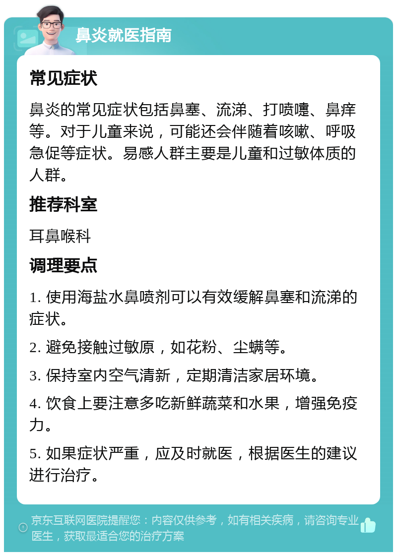 鼻炎就医指南 常见症状 鼻炎的常见症状包括鼻塞、流涕、打喷嚏、鼻痒等。对于儿童来说，可能还会伴随着咳嗽、呼吸急促等症状。易感人群主要是儿童和过敏体质的人群。 推荐科室 耳鼻喉科 调理要点 1. 使用海盐水鼻喷剂可以有效缓解鼻塞和流涕的症状。 2. 避免接触过敏原，如花粉、尘螨等。 3. 保持室内空气清新，定期清洁家居环境。 4. 饮食上要注意多吃新鲜蔬菜和水果，增强免疫力。 5. 如果症状严重，应及时就医，根据医生的建议进行治疗。