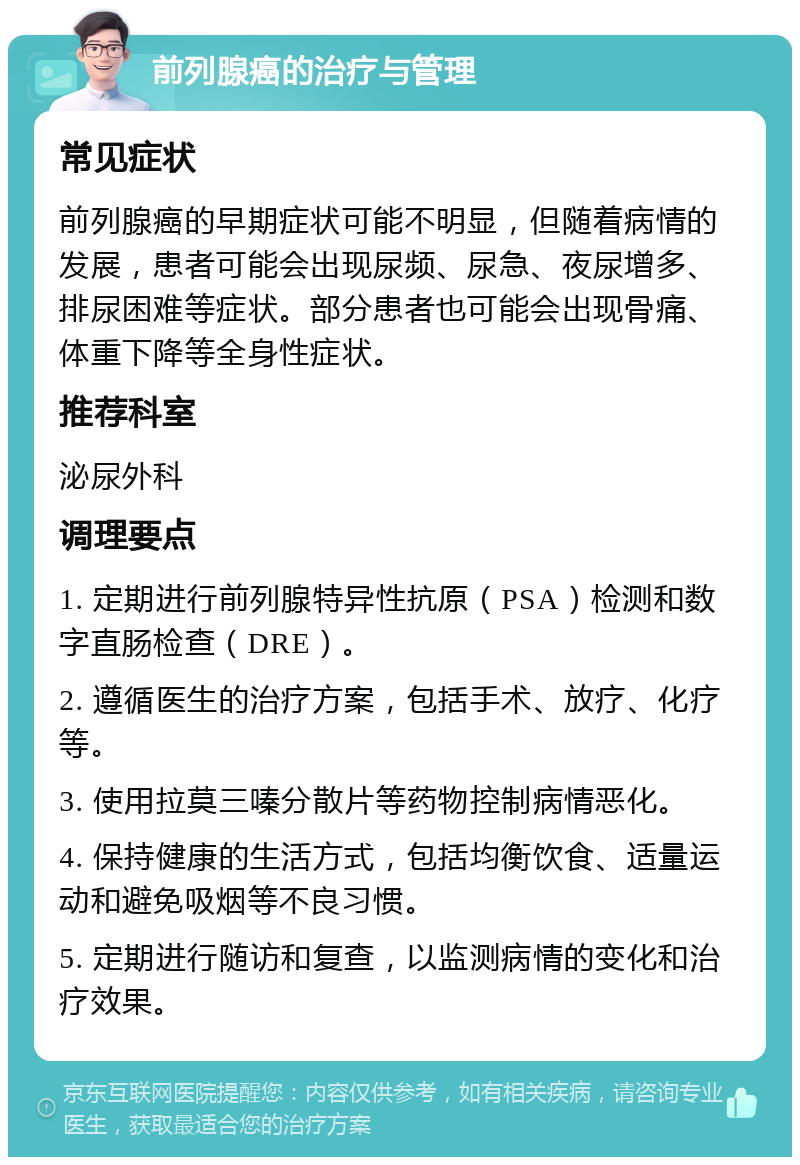 前列腺癌的治疗与管理 常见症状 前列腺癌的早期症状可能不明显，但随着病情的发展，患者可能会出现尿频、尿急、夜尿增多、排尿困难等症状。部分患者也可能会出现骨痛、体重下降等全身性症状。 推荐科室 泌尿外科 调理要点 1. 定期进行前列腺特异性抗原（PSA）检测和数字直肠检查（DRE）。 2. 遵循医生的治疗方案，包括手术、放疗、化疗等。 3. 使用拉莫三嗪分散片等药物控制病情恶化。 4. 保持健康的生活方式，包括均衡饮食、适量运动和避免吸烟等不良习惯。 5. 定期进行随访和复查，以监测病情的变化和治疗效果。