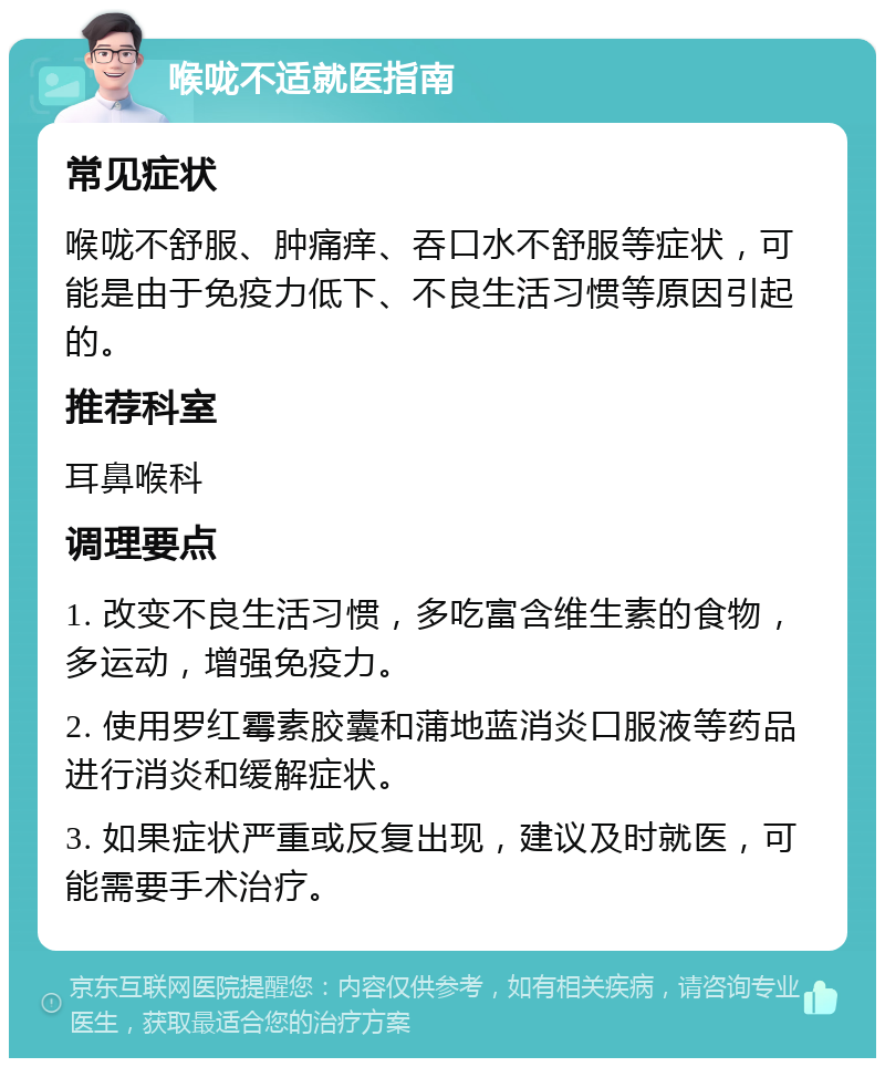 喉咙不适就医指南 常见症状 喉咙不舒服、肿痛痒、吞口水不舒服等症状，可能是由于免疫力低下、不良生活习惯等原因引起的。 推荐科室 耳鼻喉科 调理要点 1. 改变不良生活习惯，多吃富含维生素的食物，多运动，增强免疫力。 2. 使用罗红霉素胶囊和蒲地蓝消炎口服液等药品进行消炎和缓解症状。 3. 如果症状严重或反复出现，建议及时就医，可能需要手术治疗。