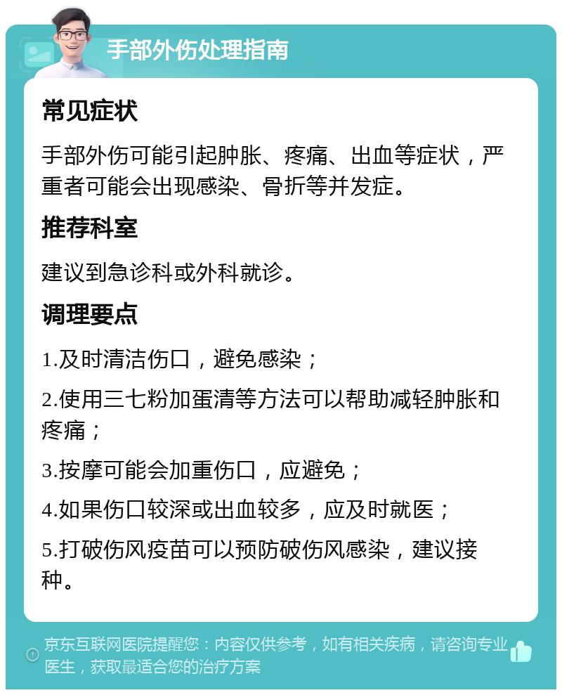 手部外伤处理指南 常见症状 手部外伤可能引起肿胀、疼痛、出血等症状，严重者可能会出现感染、骨折等并发症。 推荐科室 建议到急诊科或外科就诊。 调理要点 1.及时清洁伤口，避免感染； 2.使用三七粉加蛋清等方法可以帮助减轻肿胀和疼痛； 3.按摩可能会加重伤口，应避免； 4.如果伤口较深或出血较多，应及时就医； 5.打破伤风疫苗可以预防破伤风感染，建议接种。