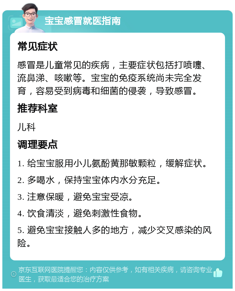 宝宝感冒就医指南 常见症状 感冒是儿童常见的疾病，主要症状包括打喷嚏、流鼻涕、咳嗽等。宝宝的免疫系统尚未完全发育，容易受到病毒和细菌的侵袭，导致感冒。 推荐科室 儿科 调理要点 1. 给宝宝服用小儿氨酚黄那敏颗粒，缓解症状。 2. 多喝水，保持宝宝体内水分充足。 3. 注意保暖，避免宝宝受凉。 4. 饮食清淡，避免刺激性食物。 5. 避免宝宝接触人多的地方，减少交叉感染的风险。