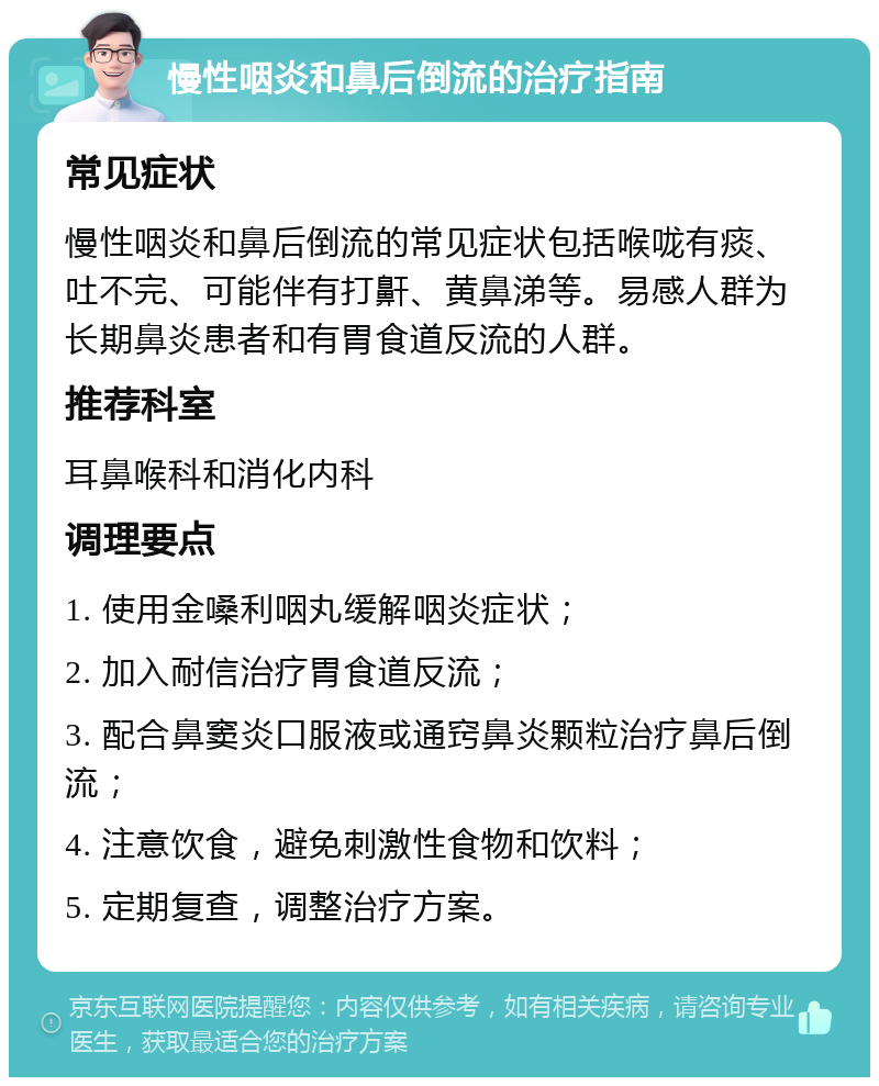 慢性咽炎和鼻后倒流的治疗指南 常见症状 慢性咽炎和鼻后倒流的常见症状包括喉咙有痰、吐不完、可能伴有打鼾、黄鼻涕等。易感人群为长期鼻炎患者和有胃食道反流的人群。 推荐科室 耳鼻喉科和消化内科 调理要点 1. 使用金嗓利咽丸缓解咽炎症状； 2. 加入耐信治疗胃食道反流； 3. 配合鼻窦炎口服液或通窍鼻炎颗粒治疗鼻后倒流； 4. 注意饮食，避免刺激性食物和饮料； 5. 定期复查，调整治疗方案。