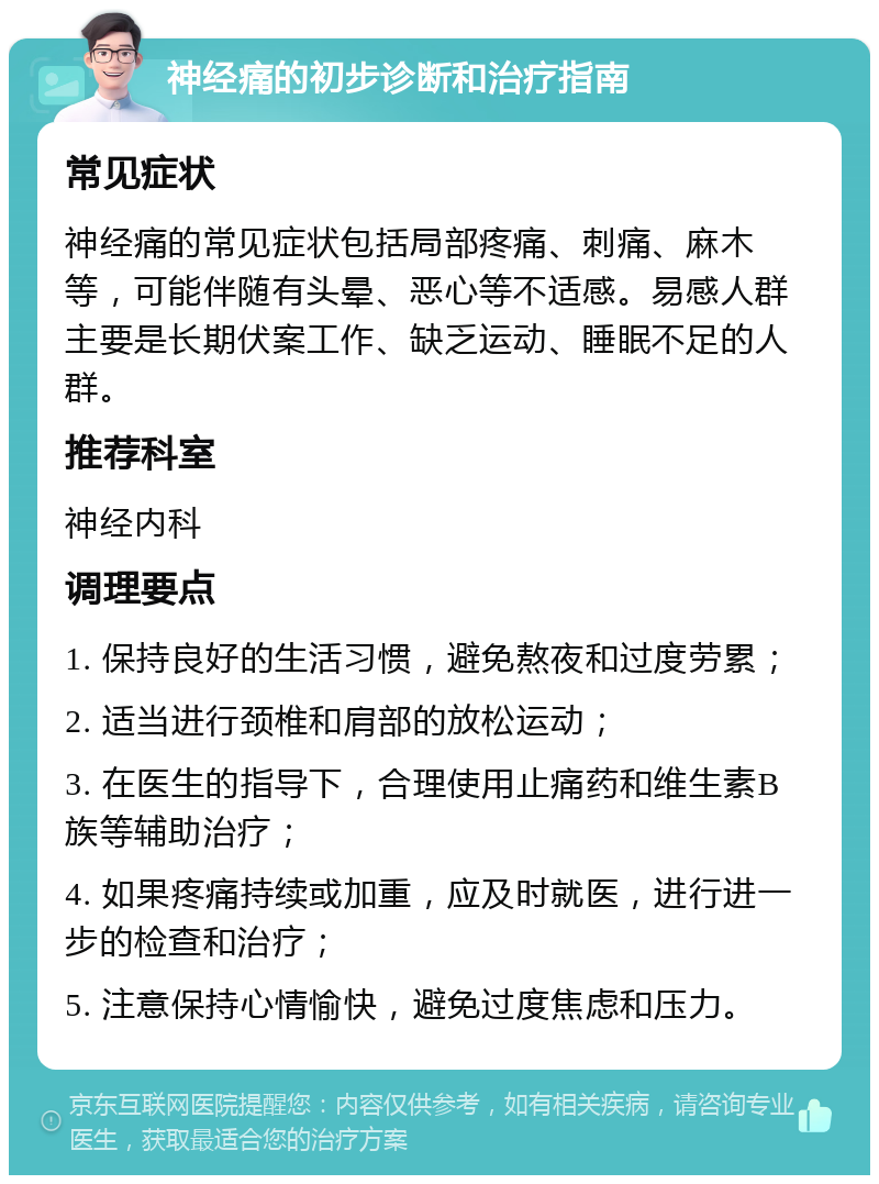 神经痛的初步诊断和治疗指南 常见症状 神经痛的常见症状包括局部疼痛、刺痛、麻木等，可能伴随有头晕、恶心等不适感。易感人群主要是长期伏案工作、缺乏运动、睡眠不足的人群。 推荐科室 神经内科 调理要点 1. 保持良好的生活习惯，避免熬夜和过度劳累； 2. 适当进行颈椎和肩部的放松运动； 3. 在医生的指导下，合理使用止痛药和维生素B族等辅助治疗； 4. 如果疼痛持续或加重，应及时就医，进行进一步的检查和治疗； 5. 注意保持心情愉快，避免过度焦虑和压力。