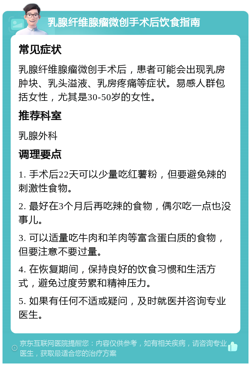 乳腺纤维腺瘤微创手术后饮食指南 常见症状 乳腺纤维腺瘤微创手术后，患者可能会出现乳房肿块、乳头溢液、乳房疼痛等症状。易感人群包括女性，尤其是30-50岁的女性。 推荐科室 乳腺外科 调理要点 1. 手术后22天可以少量吃红薯粉，但要避免辣的刺激性食物。 2. 最好在3个月后再吃辣的食物，偶尔吃一点也没事儿。 3. 可以适量吃牛肉和羊肉等富含蛋白质的食物，但要注意不要过量。 4. 在恢复期间，保持良好的饮食习惯和生活方式，避免过度劳累和精神压力。 5. 如果有任何不适或疑问，及时就医并咨询专业医生。