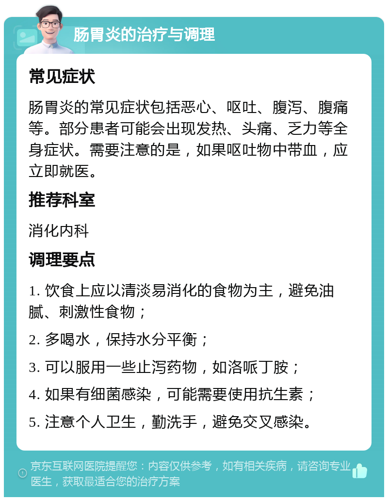 肠胃炎的治疗与调理 常见症状 肠胃炎的常见症状包括恶心、呕吐、腹泻、腹痛等。部分患者可能会出现发热、头痛、乏力等全身症状。需要注意的是，如果呕吐物中带血，应立即就医。 推荐科室 消化内科 调理要点 1. 饮食上应以清淡易消化的食物为主，避免油腻、刺激性食物； 2. 多喝水，保持水分平衡； 3. 可以服用一些止泻药物，如洛哌丁胺； 4. 如果有细菌感染，可能需要使用抗生素； 5. 注意个人卫生，勤洗手，避免交叉感染。