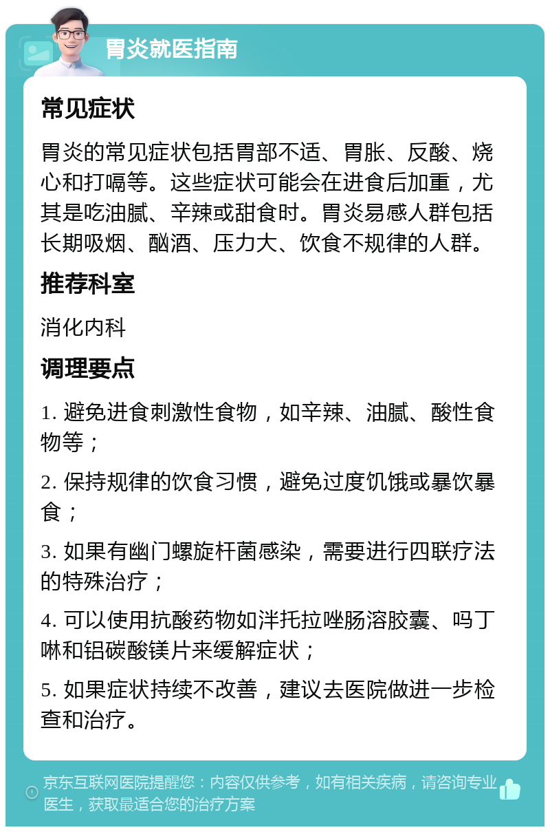 胃炎就医指南 常见症状 胃炎的常见症状包括胃部不适、胃胀、反酸、烧心和打嗝等。这些症状可能会在进食后加重，尤其是吃油腻、辛辣或甜食时。胃炎易感人群包括长期吸烟、酗酒、压力大、饮食不规律的人群。 推荐科室 消化内科 调理要点 1. 避免进食刺激性食物，如辛辣、油腻、酸性食物等； 2. 保持规律的饮食习惯，避免过度饥饿或暴饮暴食； 3. 如果有幽门螺旋杆菌感染，需要进行四联疗法的特殊治疗； 4. 可以使用抗酸药物如泮托拉唑肠溶胶囊、吗丁啉和铝碳酸镁片来缓解症状； 5. 如果症状持续不改善，建议去医院做进一步检查和治疗。