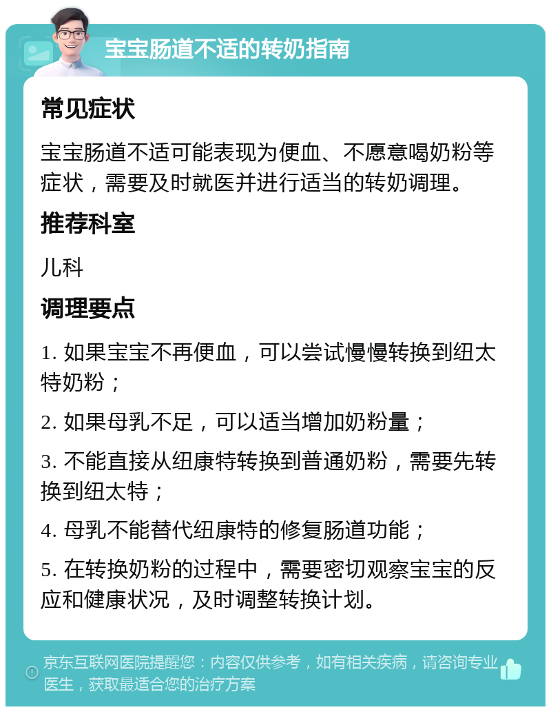 宝宝肠道不适的转奶指南 常见症状 宝宝肠道不适可能表现为便血、不愿意喝奶粉等症状，需要及时就医并进行适当的转奶调理。 推荐科室 儿科 调理要点 1. 如果宝宝不再便血，可以尝试慢慢转换到纽太特奶粉； 2. 如果母乳不足，可以适当增加奶粉量； 3. 不能直接从纽康特转换到普通奶粉，需要先转换到纽太特； 4. 母乳不能替代纽康特的修复肠道功能； 5. 在转换奶粉的过程中，需要密切观察宝宝的反应和健康状况，及时调整转换计划。