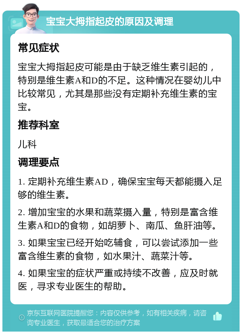 宝宝大拇指起皮的原因及调理 常见症状 宝宝大拇指起皮可能是由于缺乏维生素引起的，特别是维生素A和D的不足。这种情况在婴幼儿中比较常见，尤其是那些没有定期补充维生素的宝宝。 推荐科室 儿科 调理要点 1. 定期补充维生素AD，确保宝宝每天都能摄入足够的维生素。 2. 增加宝宝的水果和蔬菜摄入量，特别是富含维生素A和D的食物，如胡萝卜、南瓜、鱼肝油等。 3. 如果宝宝已经开始吃辅食，可以尝试添加一些富含维生素的食物，如水果汁、蔬菜汁等。 4. 如果宝宝的症状严重或持续不改善，应及时就医，寻求专业医生的帮助。