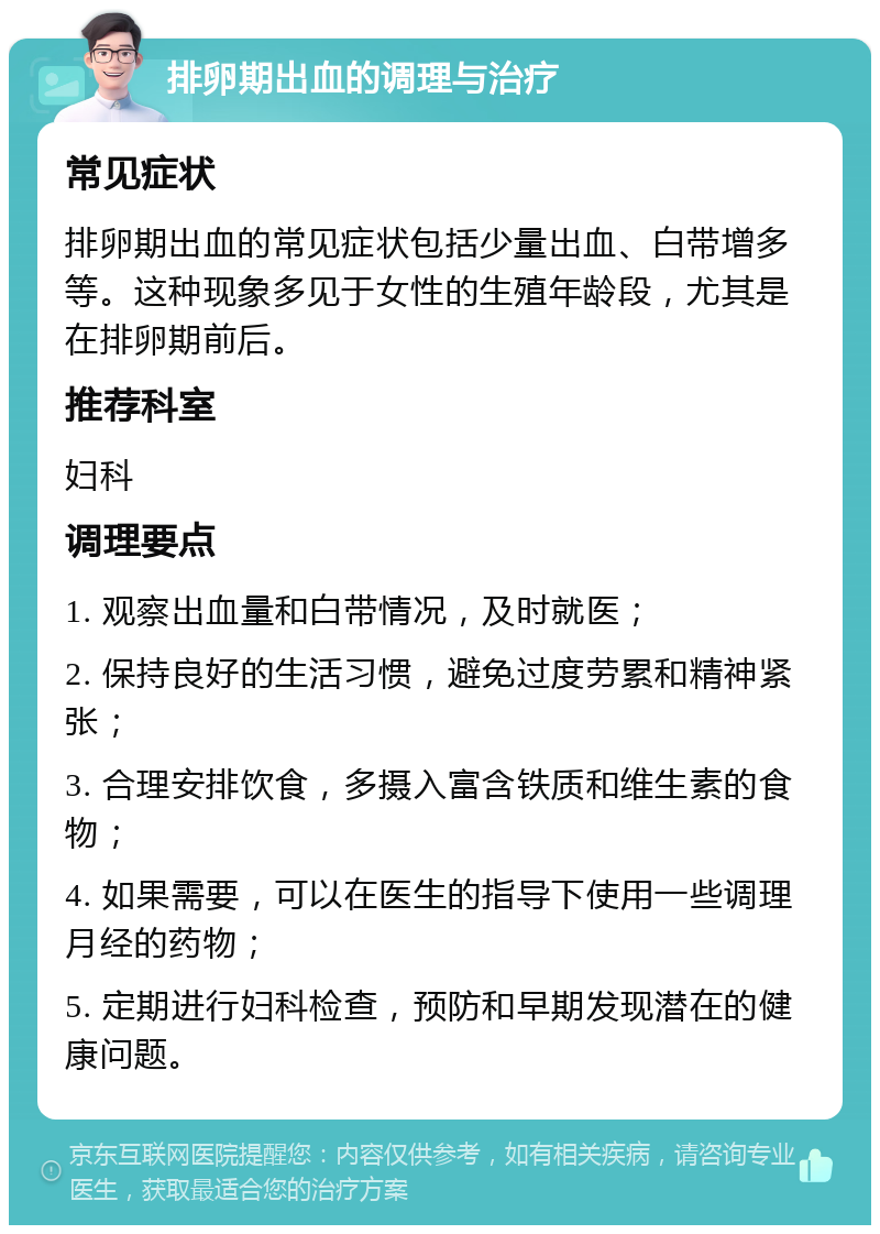 排卵期出血的调理与治疗 常见症状 排卵期出血的常见症状包括少量出血、白带增多等。这种现象多见于女性的生殖年龄段，尤其是在排卵期前后。 推荐科室 妇科 调理要点 1. 观察出血量和白带情况，及时就医； 2. 保持良好的生活习惯，避免过度劳累和精神紧张； 3. 合理安排饮食，多摄入富含铁质和维生素的食物； 4. 如果需要，可以在医生的指导下使用一些调理月经的药物； 5. 定期进行妇科检查，预防和早期发现潜在的健康问题。