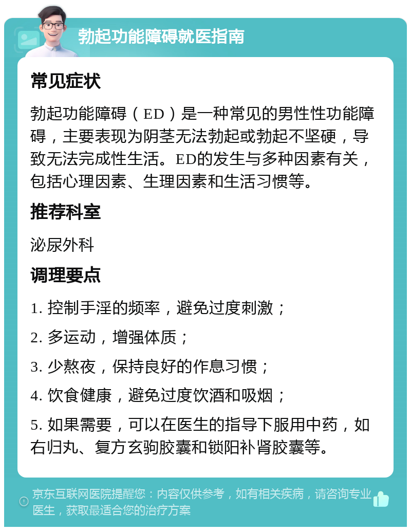 勃起功能障碍就医指南 常见症状 勃起功能障碍（ED）是一种常见的男性性功能障碍，主要表现为阴茎无法勃起或勃起不坚硬，导致无法完成性生活。ED的发生与多种因素有关，包括心理因素、生理因素和生活习惯等。 推荐科室 泌尿外科 调理要点 1. 控制手淫的频率，避免过度刺激； 2. 多运动，增强体质； 3. 少熬夜，保持良好的作息习惯； 4. 饮食健康，避免过度饮酒和吸烟； 5. 如果需要，可以在医生的指导下服用中药，如右归丸、复方玄驹胶囊和锁阳补肾胶囊等。