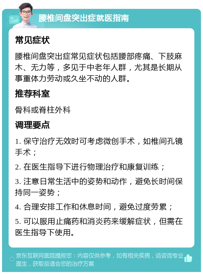 腰椎间盘突出症就医指南 常见症状 腰椎间盘突出症常见症状包括腰部疼痛、下肢麻木、无力等，多见于中老年人群，尤其是长期从事重体力劳动或久坐不动的人群。 推荐科室 骨科或脊柱外科 调理要点 1. 保守治疗无效时可考虑微创手术，如椎间孔镜手术； 2. 在医生指导下进行物理治疗和康复训练； 3. 注意日常生活中的姿势和动作，避免长时间保持同一姿势； 4. 合理安排工作和休息时间，避免过度劳累； 5. 可以服用止痛药和消炎药来缓解症状，但需在医生指导下使用。