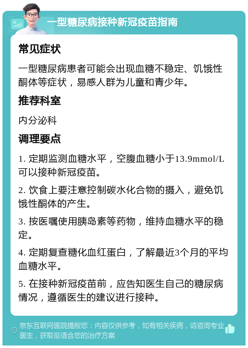 一型糖尿病接种新冠疫苗指南 常见症状 一型糖尿病患者可能会出现血糖不稳定、饥饿性酮体等症状，易感人群为儿童和青少年。 推荐科室 内分泌科 调理要点 1. 定期监测血糖水平，空腹血糖小于13.9mmol/L可以接种新冠疫苗。 2. 饮食上要注意控制碳水化合物的摄入，避免饥饿性酮体的产生。 3. 按医嘱使用胰岛素等药物，维持血糖水平的稳定。 4. 定期复查糖化血红蛋白，了解最近3个月的平均血糖水平。 5. 在接种新冠疫苗前，应告知医生自己的糖尿病情况，遵循医生的建议进行接种。