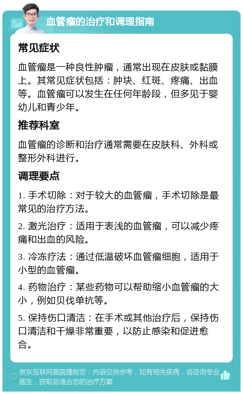 血管瘤的治疗和调理指南 常见症状 血管瘤是一种良性肿瘤，通常出现在皮肤或黏膜上。其常见症状包括：肿块、红斑、疼痛、出血等。血管瘤可以发生在任何年龄段，但多见于婴幼儿和青少年。 推荐科室 血管瘤的诊断和治疗通常需要在皮肤科、外科或整形外科进行。 调理要点 1. 手术切除：对于较大的血管瘤，手术切除是最常见的治疗方法。 2. 激光治疗：适用于表浅的血管瘤，可以减少疼痛和出血的风险。 3. 冷冻疗法：通过低温破坏血管瘤细胞，适用于小型的血管瘤。 4. 药物治疗：某些药物可以帮助缩小血管瘤的大小，例如贝伐单抗等。 5. 保持伤口清洁：在手术或其他治疗后，保持伤口清洁和干燥非常重要，以防止感染和促进愈合。