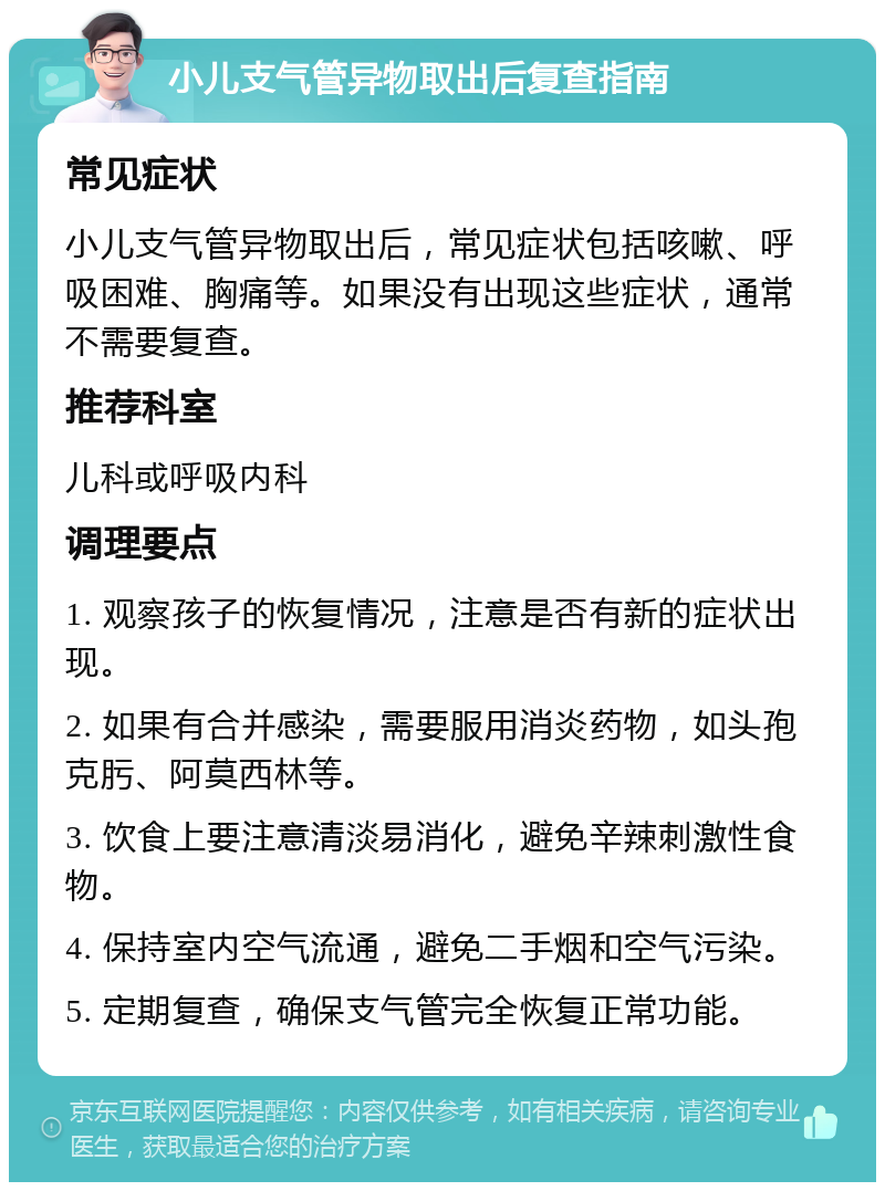 小儿支气管异物取出后复查指南 常见症状 小儿支气管异物取出后，常见症状包括咳嗽、呼吸困难、胸痛等。如果没有出现这些症状，通常不需要复查。 推荐科室 儿科或呼吸内科 调理要点 1. 观察孩子的恢复情况，注意是否有新的症状出现。 2. 如果有合并感染，需要服用消炎药物，如头孢克肟、阿莫西林等。 3. 饮食上要注意清淡易消化，避免辛辣刺激性食物。 4. 保持室内空气流通，避免二手烟和空气污染。 5. 定期复查，确保支气管完全恢复正常功能。