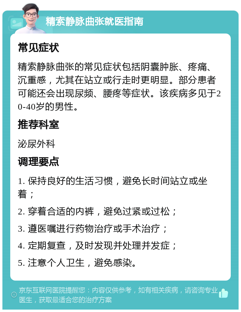 精索静脉曲张就医指南 常见症状 精索静脉曲张的常见症状包括阴囊肿胀、疼痛、沉重感，尤其在站立或行走时更明显。部分患者可能还会出现尿频、腰疼等症状。该疾病多见于20-40岁的男性。 推荐科室 泌尿外科 调理要点 1. 保持良好的生活习惯，避免长时间站立或坐着； 2. 穿着合适的内裤，避免过紧或过松； 3. 遵医嘱进行药物治疗或手术治疗； 4. 定期复查，及时发现并处理并发症； 5. 注意个人卫生，避免感染。