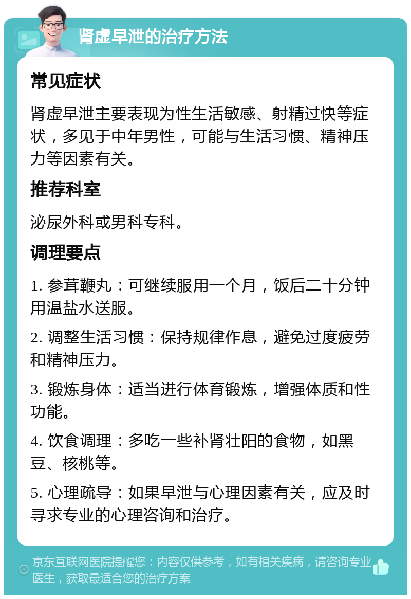 肾虚早泄的治疗方法 常见症状 肾虚早泄主要表现为性生活敏感、射精过快等症状，多见于中年男性，可能与生活习惯、精神压力等因素有关。 推荐科室 泌尿外科或男科专科。 调理要点 1. 参茸鞭丸：可继续服用一个月，饭后二十分钟用温盐水送服。 2. 调整生活习惯：保持规律作息，避免过度疲劳和精神压力。 3. 锻炼身体：适当进行体育锻炼，增强体质和性功能。 4. 饮食调理：多吃一些补肾壮阳的食物，如黑豆、核桃等。 5. 心理疏导：如果早泄与心理因素有关，应及时寻求专业的心理咨询和治疗。