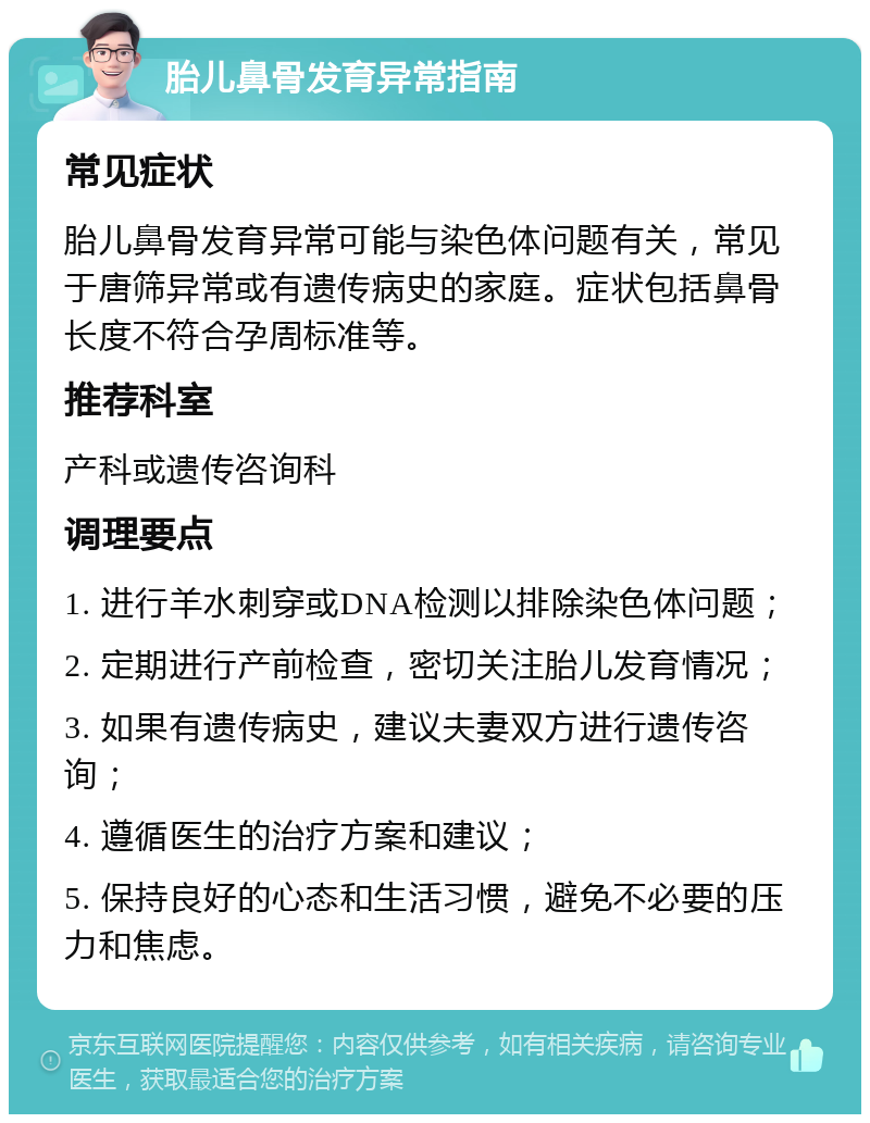 胎儿鼻骨发育异常指南 常见症状 胎儿鼻骨发育异常可能与染色体问题有关，常见于唐筛异常或有遗传病史的家庭。症状包括鼻骨长度不符合孕周标准等。 推荐科室 产科或遗传咨询科 调理要点 1. 进行羊水刺穿或DNA检测以排除染色体问题； 2. 定期进行产前检查，密切关注胎儿发育情况； 3. 如果有遗传病史，建议夫妻双方进行遗传咨询； 4. 遵循医生的治疗方案和建议； 5. 保持良好的心态和生活习惯，避免不必要的压力和焦虑。