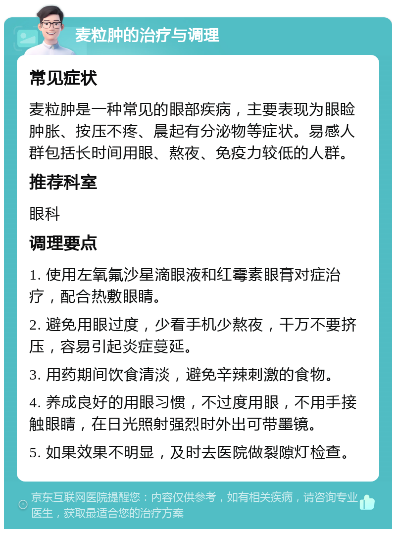 麦粒肿的治疗与调理 常见症状 麦粒肿是一种常见的眼部疾病，主要表现为眼睑肿胀、按压不疼、晨起有分泌物等症状。易感人群包括长时间用眼、熬夜、免疫力较低的人群。 推荐科室 眼科 调理要点 1. 使用左氧氟沙星滴眼液和红霉素眼膏对症治疗，配合热敷眼睛。 2. 避免用眼过度，少看手机少熬夜，千万不要挤压，容易引起炎症蔓延。 3. 用药期间饮食清淡，避免辛辣刺激的食物。 4. 养成良好的用眼习惯，不过度用眼，不用手接触眼睛，在日光照射强烈时外出可带墨镜。 5. 如果效果不明显，及时去医院做裂隙灯检查。