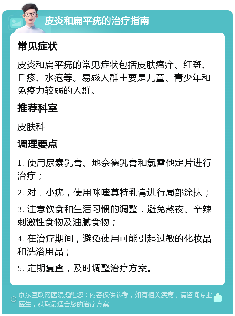 皮炎和扁平疣的治疗指南 常见症状 皮炎和扁平疣的常见症状包括皮肤瘙痒、红斑、丘疹、水疱等。易感人群主要是儿童、青少年和免疫力较弱的人群。 推荐科室 皮肤科 调理要点 1. 使用尿素乳膏、地奈德乳膏和氯雷他定片进行治疗； 2. 对于小疣，使用咪喹莫特乳膏进行局部涂抹； 3. 注意饮食和生活习惯的调整，避免熬夜、辛辣刺激性食物及油腻食物； 4. 在治疗期间，避免使用可能引起过敏的化妆品和洗浴用品； 5. 定期复查，及时调整治疗方案。