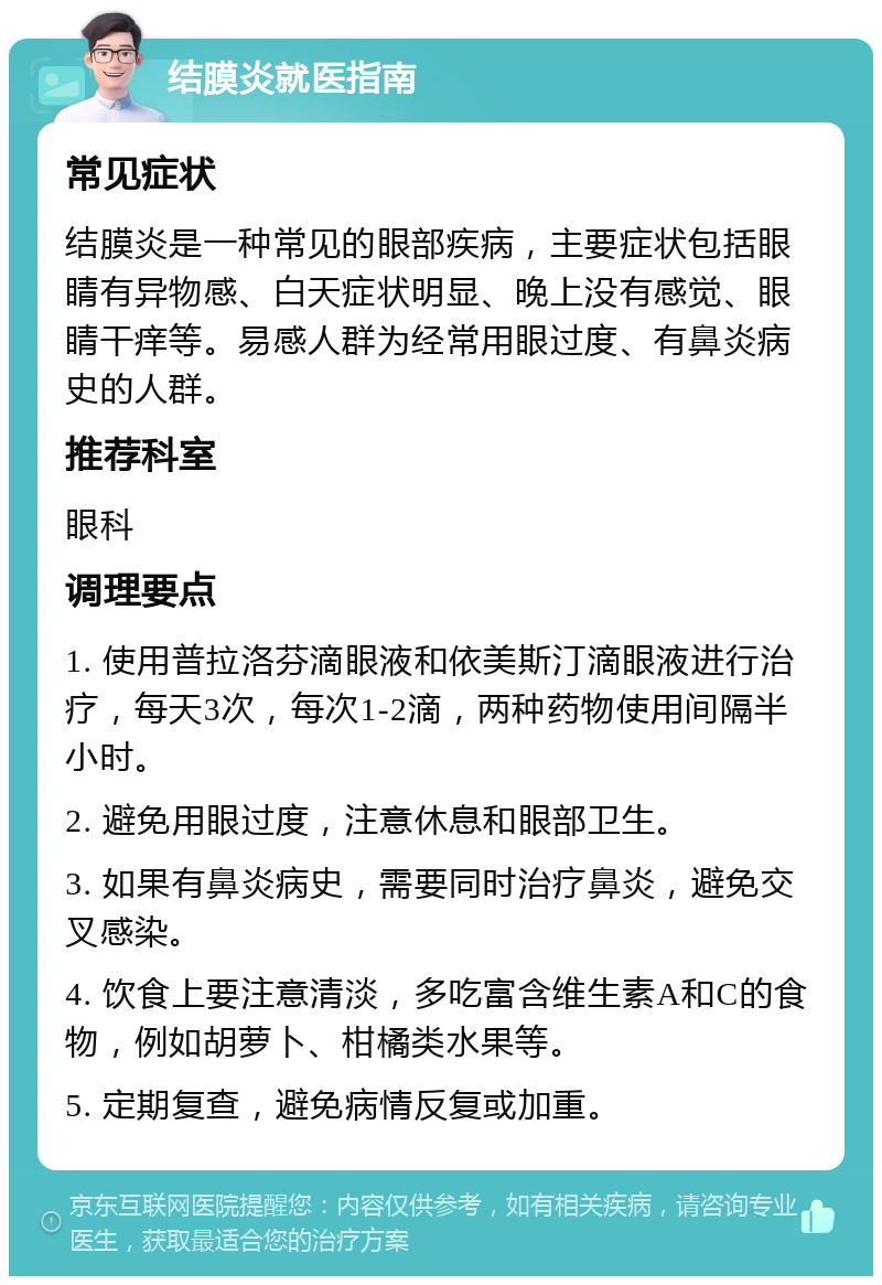 结膜炎就医指南 常见症状 结膜炎是一种常见的眼部疾病，主要症状包括眼睛有异物感、白天症状明显、晚上没有感觉、眼睛干痒等。易感人群为经常用眼过度、有鼻炎病史的人群。 推荐科室 眼科 调理要点 1. 使用普拉洛芬滴眼液和依美斯汀滴眼液进行治疗，每天3次，每次1-2滴，两种药物使用间隔半小时。 2. 避免用眼过度，注意休息和眼部卫生。 3. 如果有鼻炎病史，需要同时治疗鼻炎，避免交叉感染。 4. 饮食上要注意清淡，多吃富含维生素A和C的食物，例如胡萝卜、柑橘类水果等。 5. 定期复查，避免病情反复或加重。