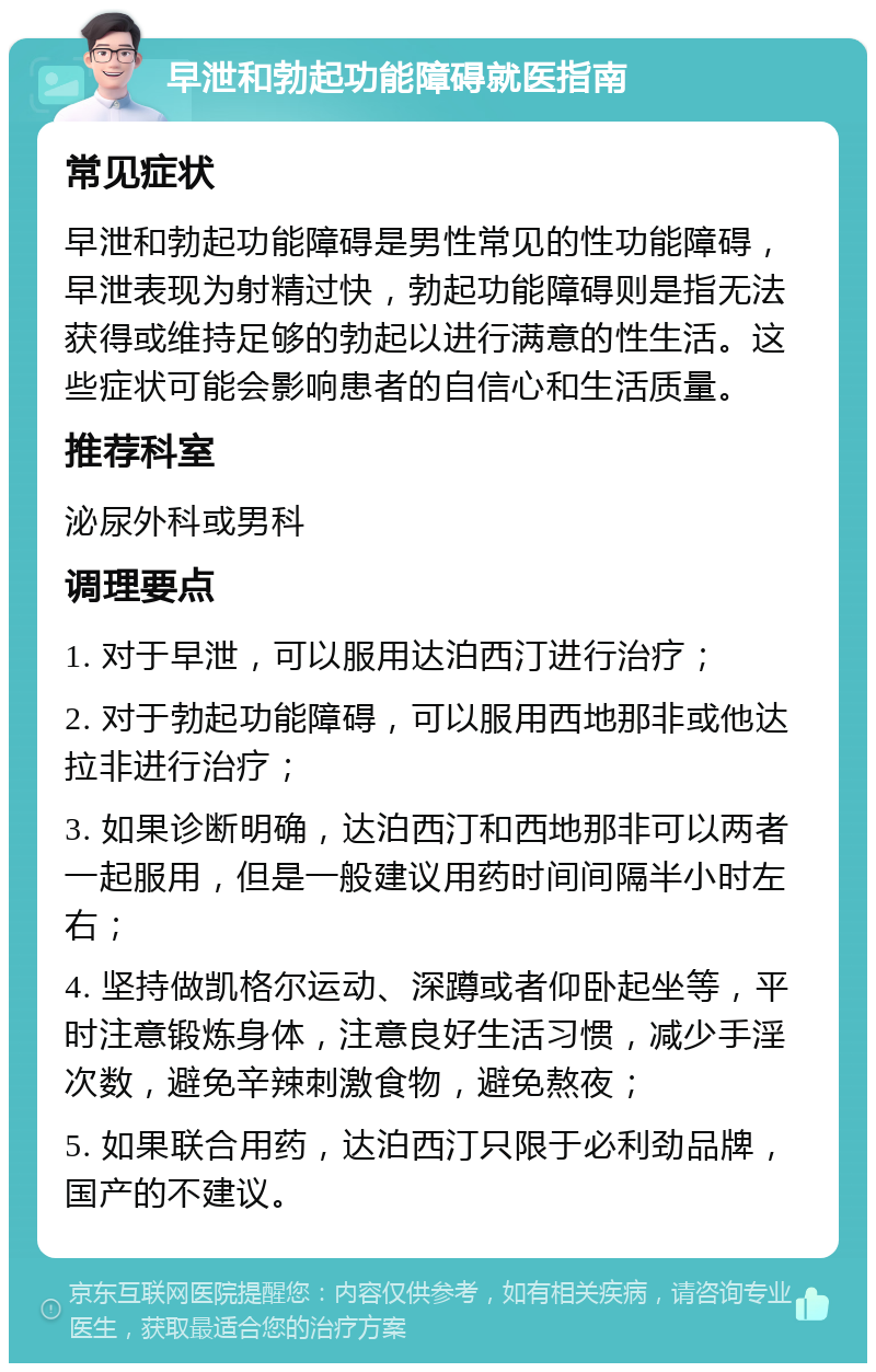 早泄和勃起功能障碍就医指南 常见症状 早泄和勃起功能障碍是男性常见的性功能障碍，早泄表现为射精过快，勃起功能障碍则是指无法获得或维持足够的勃起以进行满意的性生活。这些症状可能会影响患者的自信心和生活质量。 推荐科室 泌尿外科或男科 调理要点 1. 对于早泄，可以服用达泊西汀进行治疗； 2. 对于勃起功能障碍，可以服用西地那非或他达拉非进行治疗； 3. 如果诊断明确，达泊西汀和西地那非可以两者一起服用，但是一般建议用药时间间隔半小时左右； 4. 坚持做凯格尔运动、深蹲或者仰卧起坐等，平时注意锻炼身体，注意良好生活习惯，减少手淫次数，避免辛辣刺激食物，避免熬夜； 5. 如果联合用药，达泊西汀只限于必利劲品牌，国产的不建议。