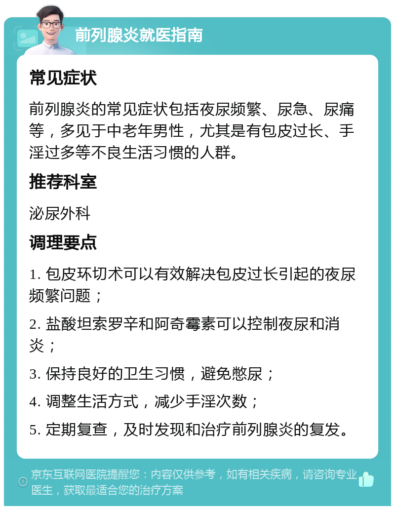 前列腺炎就医指南 常见症状 前列腺炎的常见症状包括夜尿频繁、尿急、尿痛等，多见于中老年男性，尤其是有包皮过长、手淫过多等不良生活习惯的人群。 推荐科室 泌尿外科 调理要点 1. 包皮环切术可以有效解决包皮过长引起的夜尿频繁问题； 2. 盐酸坦索罗辛和阿奇霉素可以控制夜尿和消炎； 3. 保持良好的卫生习惯，避免憋尿； 4. 调整生活方式，减少手淫次数； 5. 定期复查，及时发现和治疗前列腺炎的复发。