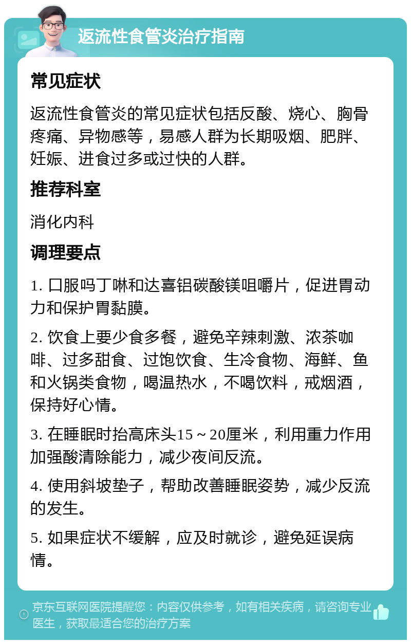 返流性食管炎治疗指南 常见症状 返流性食管炎的常见症状包括反酸、烧心、胸骨疼痛、异物感等，易感人群为长期吸烟、肥胖、妊娠、进食过多或过快的人群。 推荐科室 消化内科 调理要点 1. 口服吗丁啉和达喜铝碳酸镁咀嚼片，促进胃动力和保护胃黏膜。 2. 饮食上要少食多餐，避免辛辣刺激、浓茶咖啡、过多甜食、过饱饮食、生冷食物、海鲜、鱼和火锅类食物，喝温热水，不喝饮料，戒烟酒，保持好心情。 3. 在睡眠时抬高床头15～20厘米，利用重力作用加强酸清除能力，减少夜间反流。 4. 使用斜坡垫子，帮助改善睡眠姿势，减少反流的发生。 5. 如果症状不缓解，应及时就诊，避免延误病情。