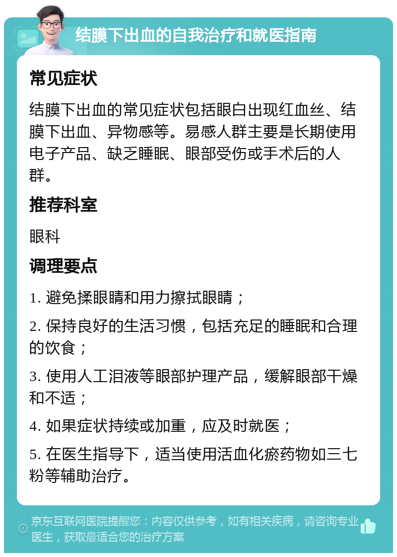 结膜下出血的自我治疗和就医指南 常见症状 结膜下出血的常见症状包括眼白出现红血丝、结膜下出血、异物感等。易感人群主要是长期使用电子产品、缺乏睡眠、眼部受伤或手术后的人群。 推荐科室 眼科 调理要点 1. 避免揉眼睛和用力擦拭眼睛； 2. 保持良好的生活习惯，包括充足的睡眠和合理的饮食； 3. 使用人工泪液等眼部护理产品，缓解眼部干燥和不适； 4. 如果症状持续或加重，应及时就医； 5. 在医生指导下，适当使用活血化瘀药物如三七粉等辅助治疗。