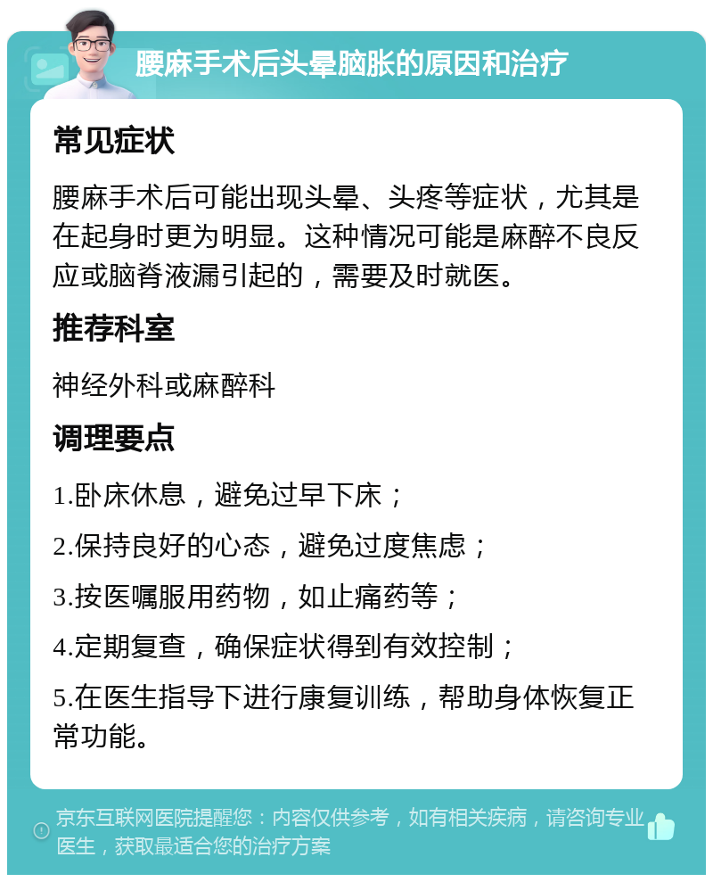 腰麻手术后头晕脑胀的原因和治疗 常见症状 腰麻手术后可能出现头晕、头疼等症状，尤其是在起身时更为明显。这种情况可能是麻醉不良反应或脑脊液漏引起的，需要及时就医。 推荐科室 神经外科或麻醉科 调理要点 1.卧床休息，避免过早下床； 2.保持良好的心态，避免过度焦虑； 3.按医嘱服用药物，如止痛药等； 4.定期复查，确保症状得到有效控制； 5.在医生指导下进行康复训练，帮助身体恢复正常功能。