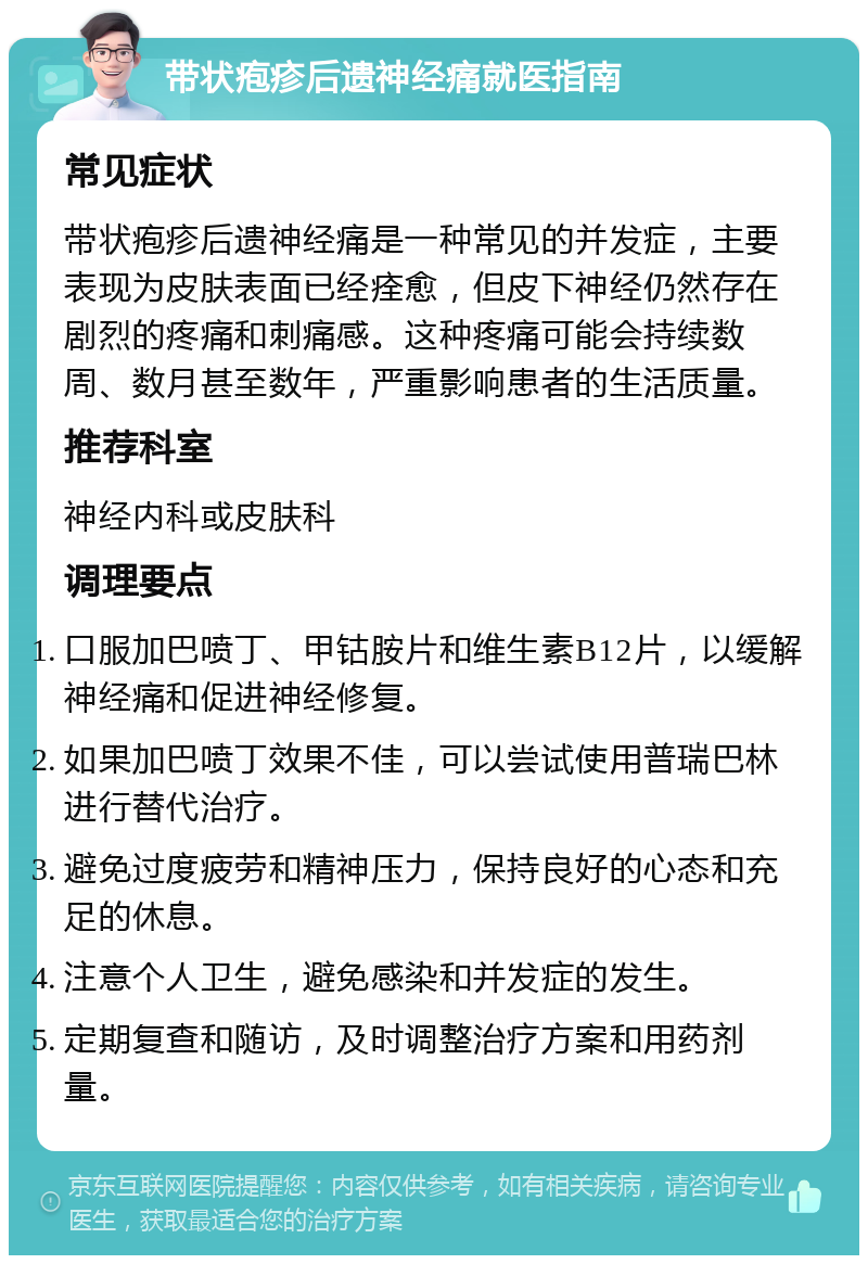 带状疱疹后遗神经痛就医指南 常见症状 带状疱疹后遗神经痛是一种常见的并发症，主要表现为皮肤表面已经痊愈，但皮下神经仍然存在剧烈的疼痛和刺痛感。这种疼痛可能会持续数周、数月甚至数年，严重影响患者的生活质量。 推荐科室 神经内科或皮肤科 调理要点 口服加巴喷丁、甲钴胺片和维生素B12片，以缓解神经痛和促进神经修复。 如果加巴喷丁效果不佳，可以尝试使用普瑞巴林进行替代治疗。 避免过度疲劳和精神压力，保持良好的心态和充足的休息。 注意个人卫生，避免感染和并发症的发生。 定期复查和随访，及时调整治疗方案和用药剂量。