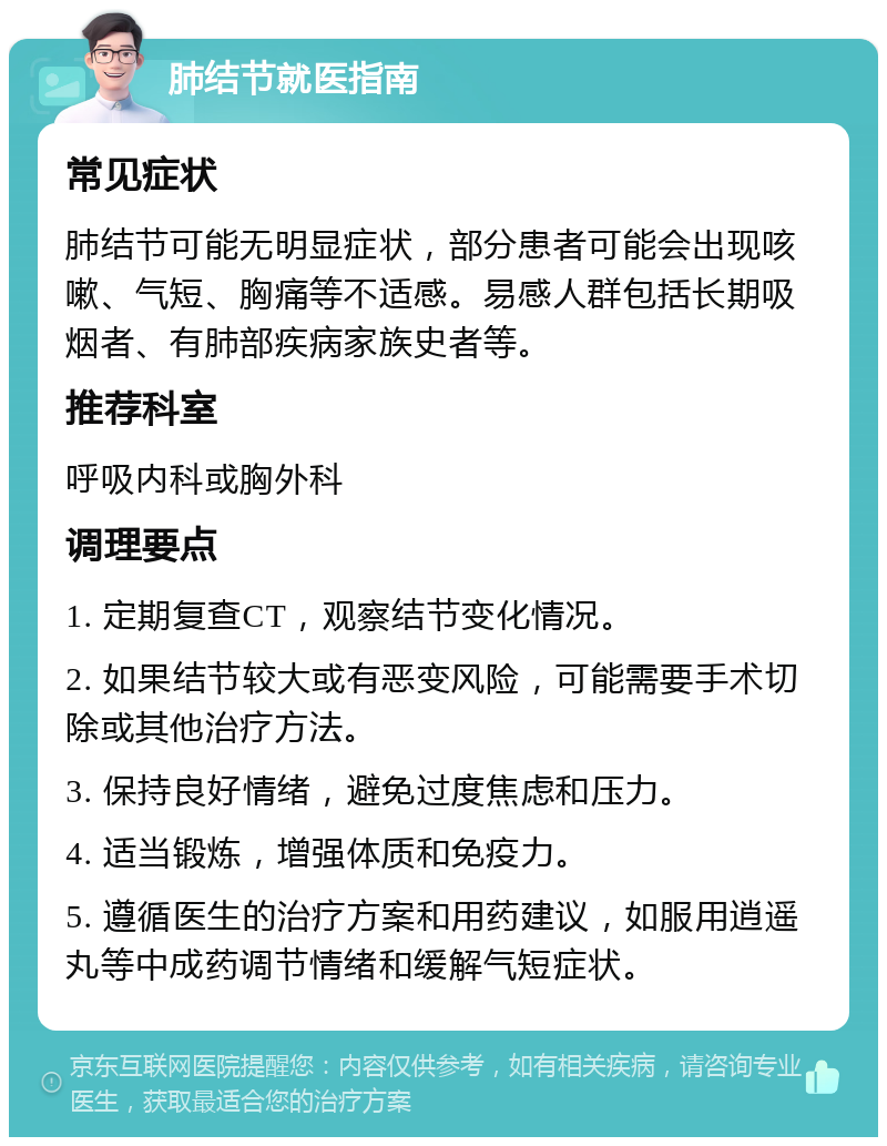 肺结节就医指南 常见症状 肺结节可能无明显症状，部分患者可能会出现咳嗽、气短、胸痛等不适感。易感人群包括长期吸烟者、有肺部疾病家族史者等。 推荐科室 呼吸内科或胸外科 调理要点 1. 定期复查CT，观察结节变化情况。 2. 如果结节较大或有恶变风险，可能需要手术切除或其他治疗方法。 3. 保持良好情绪，避免过度焦虑和压力。 4. 适当锻炼，增强体质和免疫力。 5. 遵循医生的治疗方案和用药建议，如服用逍遥丸等中成药调节情绪和缓解气短症状。