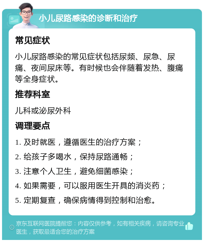 小儿尿路感染的诊断和治疗 常见症状 小儿尿路感染的常见症状包括尿频、尿急、尿痛、夜间尿床等。有时候也会伴随着发热、腹痛等全身症状。 推荐科室 儿科或泌尿外科 调理要点 1. 及时就医，遵循医生的治疗方案； 2. 给孩子多喝水，保持尿路通畅； 3. 注意个人卫生，避免细菌感染； 4. 如果需要，可以服用医生开具的消炎药； 5. 定期复查，确保病情得到控制和治愈。