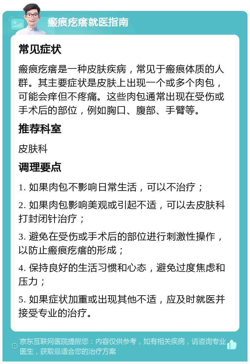 瘢痕疙瘩就医指南 常见症状 瘢痕疙瘩是一种皮肤疾病，常见于瘢痕体质的人群。其主要症状是皮肤上出现一个或多个肉包，可能会痒但不疼痛。这些肉包通常出现在受伤或手术后的部位，例如胸口、腹部、手臂等。 推荐科室 皮肤科 调理要点 1. 如果肉包不影响日常生活，可以不治疗； 2. 如果肉包影响美观或引起不适，可以去皮肤科打封闭针治疗； 3. 避免在受伤或手术后的部位进行刺激性操作，以防止瘢痕疙瘩的形成； 4. 保持良好的生活习惯和心态，避免过度焦虑和压力； 5. 如果症状加重或出现其他不适，应及时就医并接受专业的治疗。