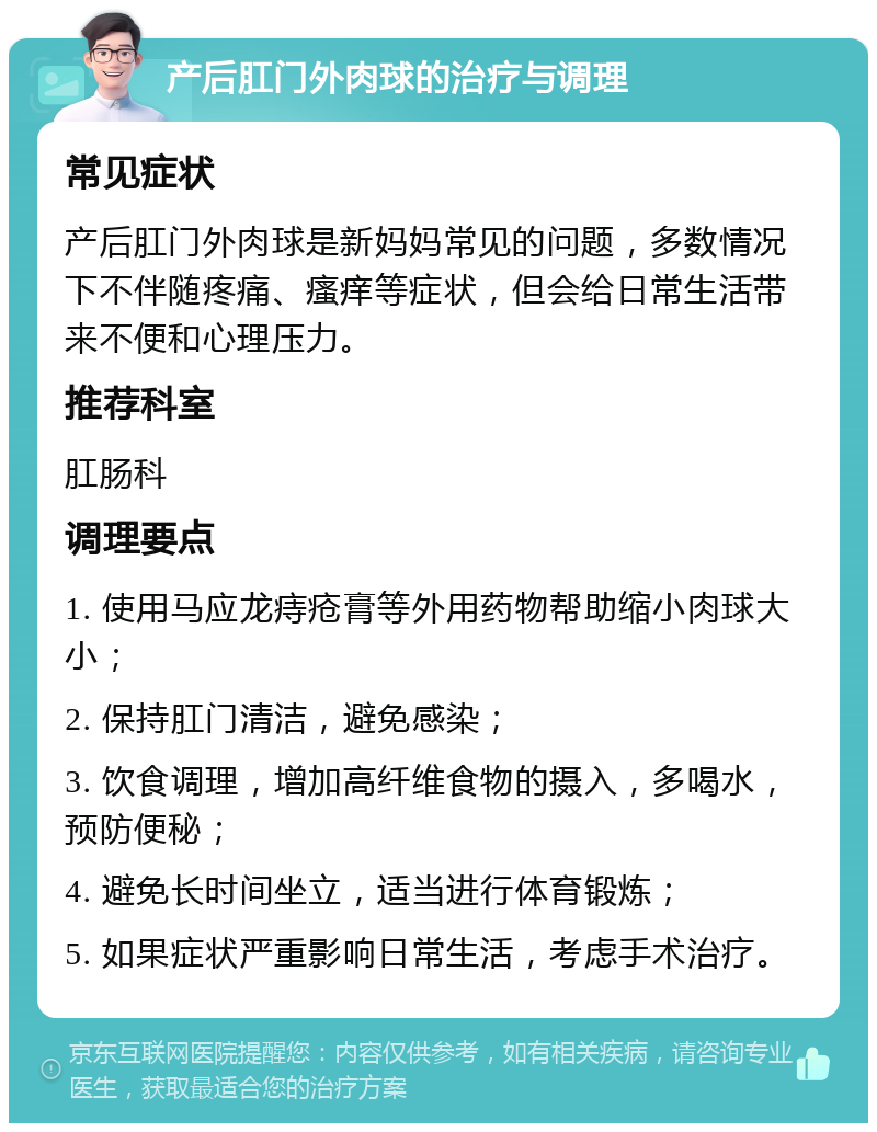 产后肛门外肉球的治疗与调理 常见症状 产后肛门外肉球是新妈妈常见的问题，多数情况下不伴随疼痛、瘙痒等症状，但会给日常生活带来不便和心理压力。 推荐科室 肛肠科 调理要点 1. 使用马应龙痔疮膏等外用药物帮助缩小肉球大小； 2. 保持肛门清洁，避免感染； 3. 饮食调理，增加高纤维食物的摄入，多喝水，预防便秘； 4. 避免长时间坐立，适当进行体育锻炼； 5. 如果症状严重影响日常生活，考虑手术治疗。