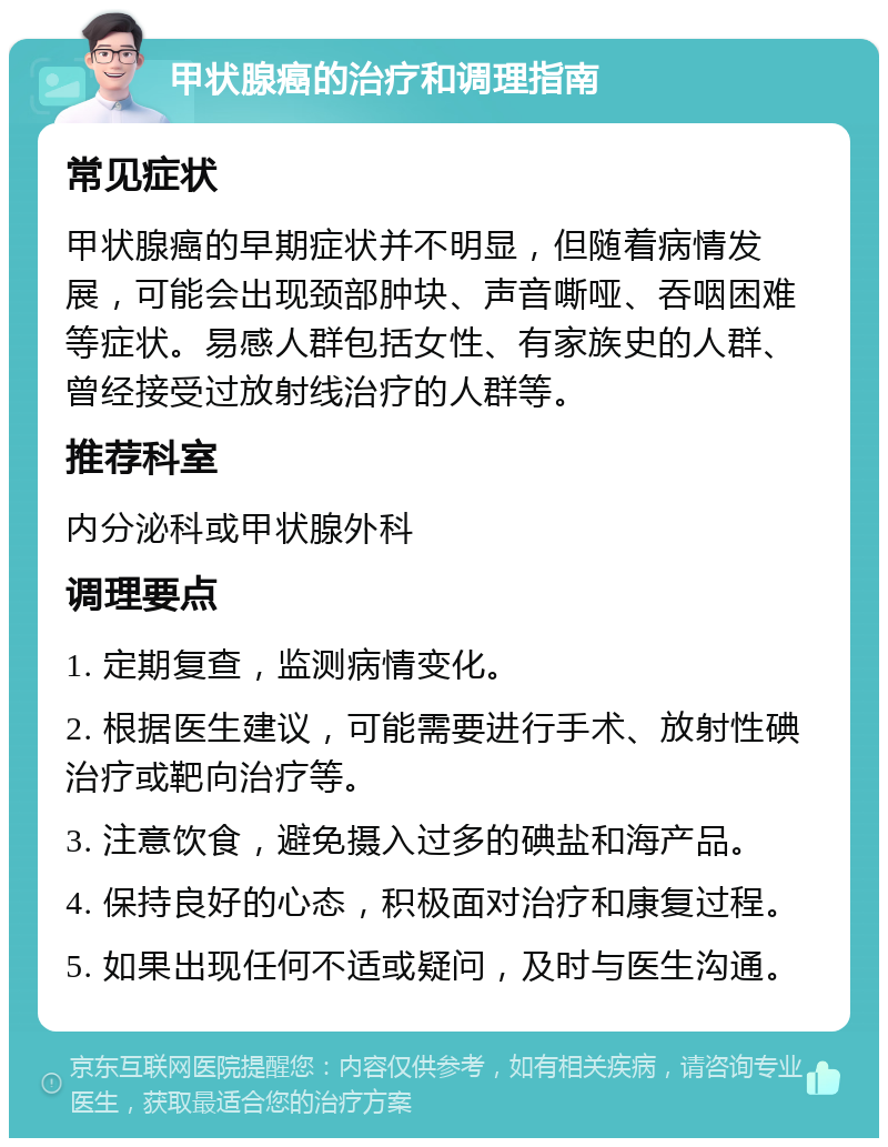 甲状腺癌的治疗和调理指南 常见症状 甲状腺癌的早期症状并不明显，但随着病情发展，可能会出现颈部肿块、声音嘶哑、吞咽困难等症状。易感人群包括女性、有家族史的人群、曾经接受过放射线治疗的人群等。 推荐科室 内分泌科或甲状腺外科 调理要点 1. 定期复查，监测病情变化。 2. 根据医生建议，可能需要进行手术、放射性碘治疗或靶向治疗等。 3. 注意饮食，避免摄入过多的碘盐和海产品。 4. 保持良好的心态，积极面对治疗和康复过程。 5. 如果出现任何不适或疑问，及时与医生沟通。