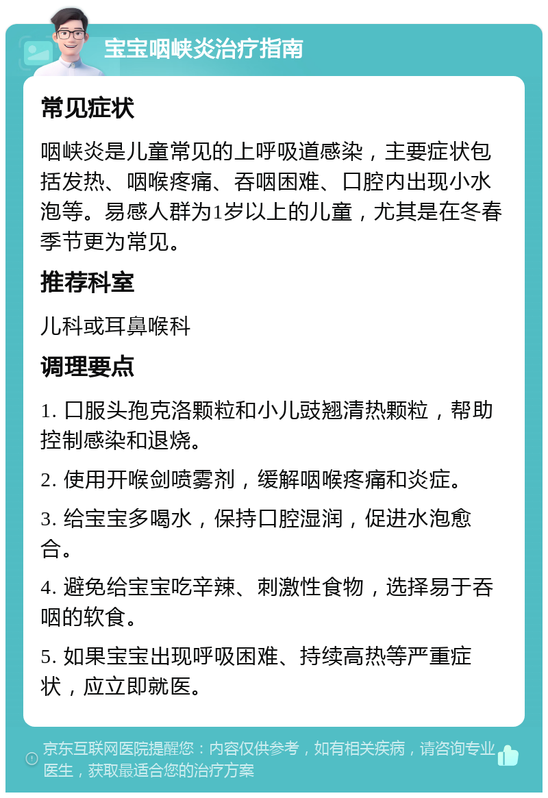 宝宝咽峡炎治疗指南 常见症状 咽峡炎是儿童常见的上呼吸道感染，主要症状包括发热、咽喉疼痛、吞咽困难、口腔内出现小水泡等。易感人群为1岁以上的儿童，尤其是在冬春季节更为常见。 推荐科室 儿科或耳鼻喉科 调理要点 1. 口服头孢克洛颗粒和小儿豉翘清热颗粒，帮助控制感染和退烧。 2. 使用开喉剑喷雾剂，缓解咽喉疼痛和炎症。 3. 给宝宝多喝水，保持口腔湿润，促进水泡愈合。 4. 避免给宝宝吃辛辣、刺激性食物，选择易于吞咽的软食。 5. 如果宝宝出现呼吸困难、持续高热等严重症状，应立即就医。