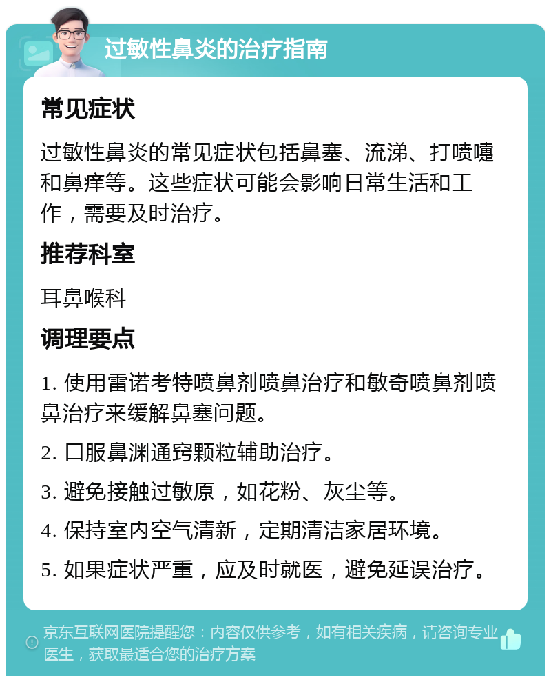 过敏性鼻炎的治疗指南 常见症状 过敏性鼻炎的常见症状包括鼻塞、流涕、打喷嚏和鼻痒等。这些症状可能会影响日常生活和工作，需要及时治疗。 推荐科室 耳鼻喉科 调理要点 1. 使用雷诺考特喷鼻剂喷鼻治疗和敏奇喷鼻剂喷鼻治疗来缓解鼻塞问题。 2. 口服鼻渊通窍颗粒辅助治疗。 3. 避免接触过敏原，如花粉、灰尘等。 4. 保持室内空气清新，定期清洁家居环境。 5. 如果症状严重，应及时就医，避免延误治疗。