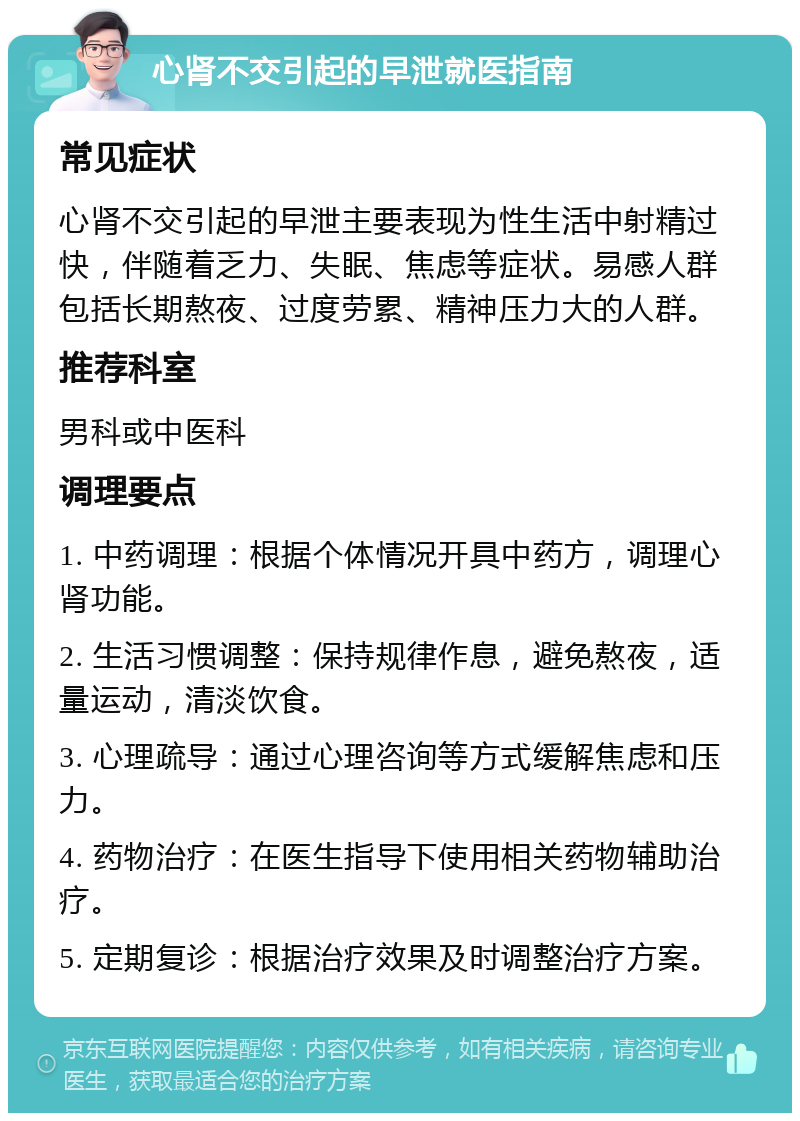 心肾不交引起的早泄就医指南 常见症状 心肾不交引起的早泄主要表现为性生活中射精过快，伴随着乏力、失眠、焦虑等症状。易感人群包括长期熬夜、过度劳累、精神压力大的人群。 推荐科室 男科或中医科 调理要点 1. 中药调理：根据个体情况开具中药方，调理心肾功能。 2. 生活习惯调整：保持规律作息，避免熬夜，适量运动，清淡饮食。 3. 心理疏导：通过心理咨询等方式缓解焦虑和压力。 4. 药物治疗：在医生指导下使用相关药物辅助治疗。 5. 定期复诊：根据治疗效果及时调整治疗方案。