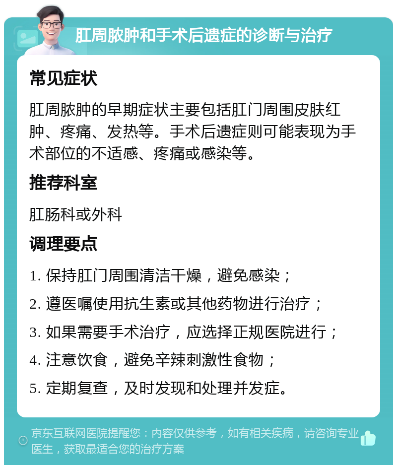 肛周脓肿和手术后遗症的诊断与治疗 常见症状 肛周脓肿的早期症状主要包括肛门周围皮肤红肿、疼痛、发热等。手术后遗症则可能表现为手术部位的不适感、疼痛或感染等。 推荐科室 肛肠科或外科 调理要点 1. 保持肛门周围清洁干燥，避免感染； 2. 遵医嘱使用抗生素或其他药物进行治疗； 3. 如果需要手术治疗，应选择正规医院进行； 4. 注意饮食，避免辛辣刺激性食物； 5. 定期复查，及时发现和处理并发症。