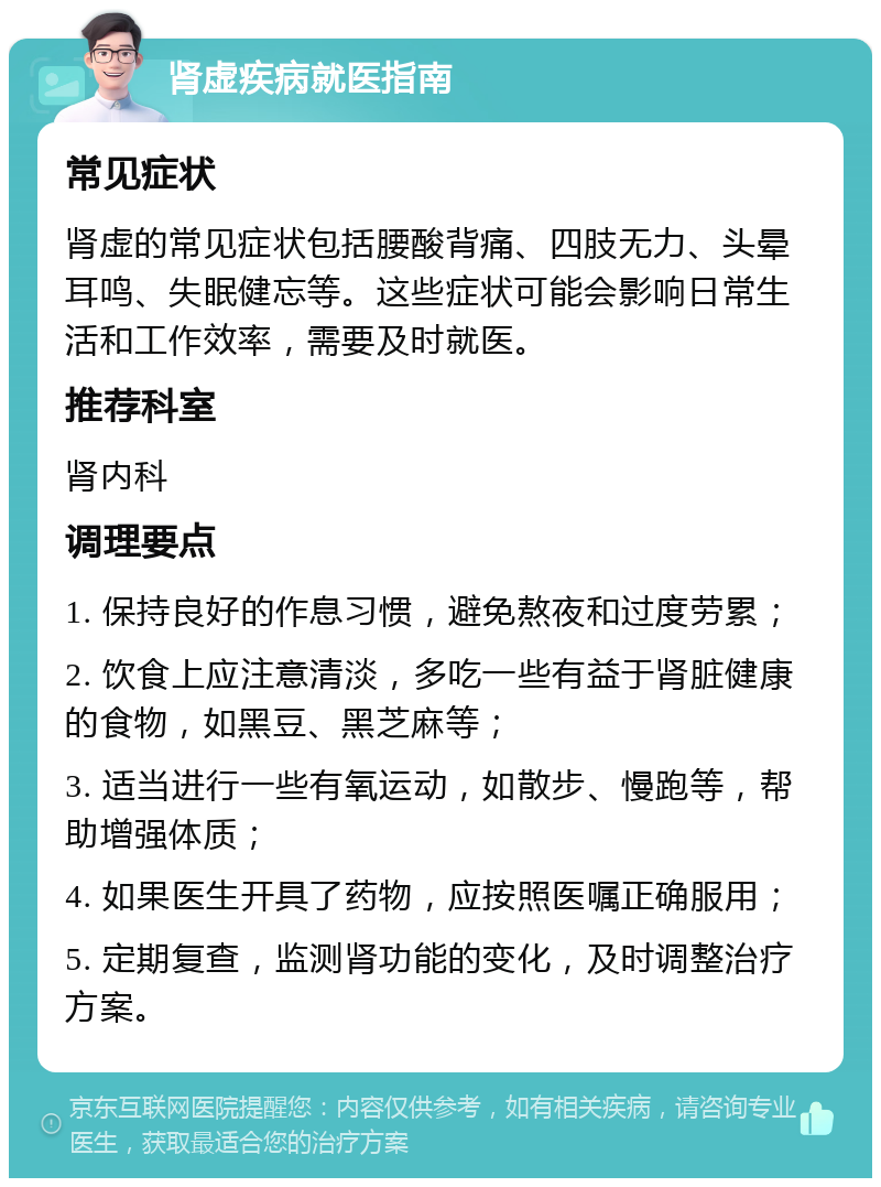 肾虚疾病就医指南 常见症状 肾虚的常见症状包括腰酸背痛、四肢无力、头晕耳鸣、失眠健忘等。这些症状可能会影响日常生活和工作效率，需要及时就医。 推荐科室 肾内科 调理要点 1. 保持良好的作息习惯，避免熬夜和过度劳累； 2. 饮食上应注意清淡，多吃一些有益于肾脏健康的食物，如黑豆、黑芝麻等； 3. 适当进行一些有氧运动，如散步、慢跑等，帮助增强体质； 4. 如果医生开具了药物，应按照医嘱正确服用； 5. 定期复查，监测肾功能的变化，及时调整治疗方案。