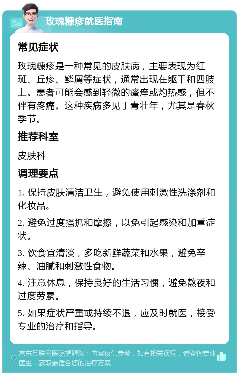 玫瑰糠疹就医指南 常见症状 玫瑰糠疹是一种常见的皮肤病，主要表现为红斑、丘疹、鳞屑等症状，通常出现在躯干和四肢上。患者可能会感到轻微的瘙痒或灼热感，但不伴有疼痛。这种疾病多见于青壮年，尤其是春秋季节。 推荐科室 皮肤科 调理要点 1. 保持皮肤清洁卫生，避免使用刺激性洗涤剂和化妆品。 2. 避免过度搔抓和摩擦，以免引起感染和加重症状。 3. 饮食宜清淡，多吃新鲜蔬菜和水果，避免辛辣、油腻和刺激性食物。 4. 注意休息，保持良好的生活习惯，避免熬夜和过度劳累。 5. 如果症状严重或持续不退，应及时就医，接受专业的治疗和指导。