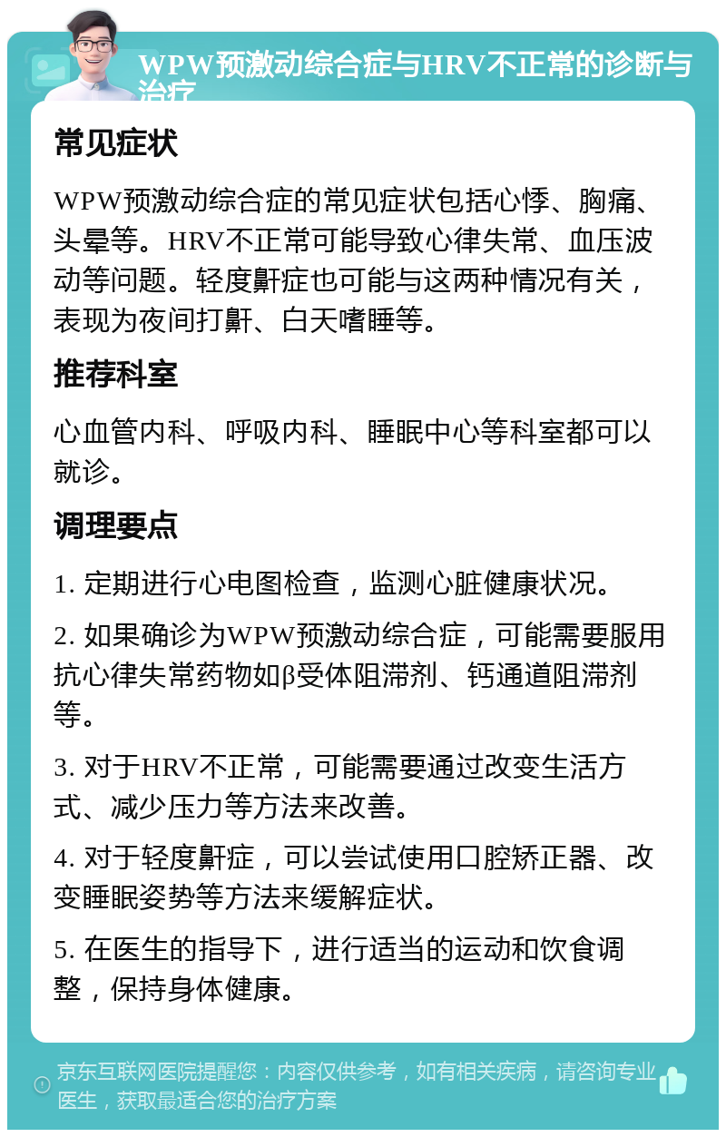 WPW预激动综合症与HRV不正常的诊断与治疗 常见症状 WPW预激动综合症的常见症状包括心悸、胸痛、头晕等。HRV不正常可能导致心律失常、血压波动等问题。轻度鼾症也可能与这两种情况有关，表现为夜间打鼾、白天嗜睡等。 推荐科室 心血管内科、呼吸内科、睡眠中心等科室都可以就诊。 调理要点 1. 定期进行心电图检查，监测心脏健康状况。 2. 如果确诊为WPW预激动综合症，可能需要服用抗心律失常药物如β受体阻滞剂、钙通道阻滞剂等。 3. 对于HRV不正常，可能需要通过改变生活方式、减少压力等方法来改善。 4. 对于轻度鼾症，可以尝试使用口腔矫正器、改变睡眠姿势等方法来缓解症状。 5. 在医生的指导下，进行适当的运动和饮食调整，保持身体健康。