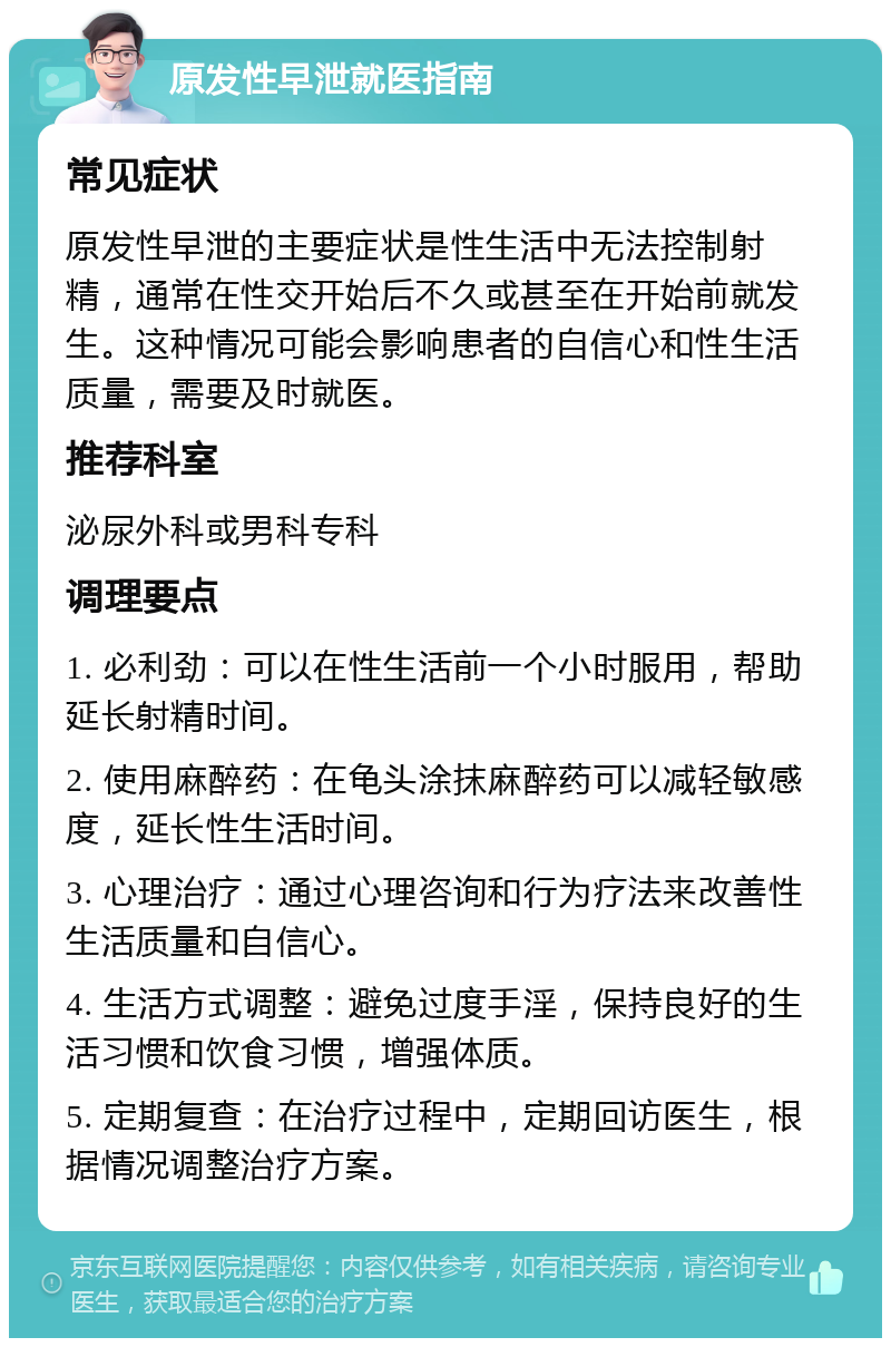 原发性早泄就医指南 常见症状 原发性早泄的主要症状是性生活中无法控制射精，通常在性交开始后不久或甚至在开始前就发生。这种情况可能会影响患者的自信心和性生活质量，需要及时就医。 推荐科室 泌尿外科或男科专科 调理要点 1. 必利劲：可以在性生活前一个小时服用，帮助延长射精时间。 2. 使用麻醉药：在龟头涂抹麻醉药可以减轻敏感度，延长性生活时间。 3. 心理治疗：通过心理咨询和行为疗法来改善性生活质量和自信心。 4. 生活方式调整：避免过度手淫，保持良好的生活习惯和饮食习惯，增强体质。 5. 定期复查：在治疗过程中，定期回访医生，根据情况调整治疗方案。