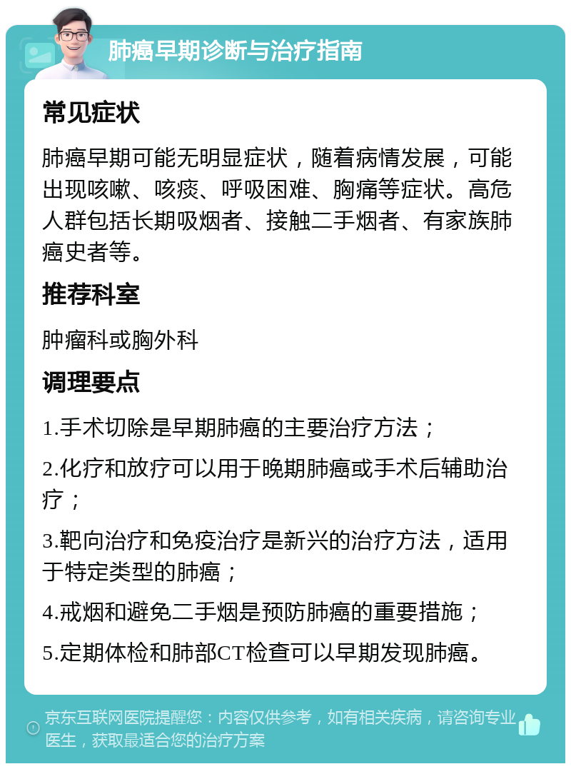 肺癌早期诊断与治疗指南 常见症状 肺癌早期可能无明显症状，随着病情发展，可能出现咳嗽、咳痰、呼吸困难、胸痛等症状。高危人群包括长期吸烟者、接触二手烟者、有家族肺癌史者等。 推荐科室 肿瘤科或胸外科 调理要点 1.手术切除是早期肺癌的主要治疗方法； 2.化疗和放疗可以用于晚期肺癌或手术后辅助治疗； 3.靶向治疗和免疫治疗是新兴的治疗方法，适用于特定类型的肺癌； 4.戒烟和避免二手烟是预防肺癌的重要措施； 5.定期体检和肺部CT检查可以早期发现肺癌。