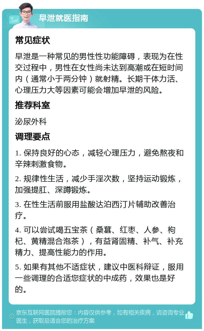 早泄就医指南 常见症状 早泄是一种常见的男性性功能障碍，表现为在性交过程中，男性在女性尚未达到高潮或在短时间内（通常小于两分钟）就射精。长期干体力活、心理压力大等因素可能会增加早泄的风险。 推荐科室 泌尿外科 调理要点 1. 保持良好的心态，减轻心理压力，避免熬夜和辛辣刺激食物。 2. 规律性生活，减少手淫次数，坚持运动锻炼，加强提肛、深蹲锻炼。 3. 在性生活前服用盐酸达泊西汀片辅助改善治疗。 4. 可以尝试喝五宝茶（桑葚、红枣、人参、枸杞、黄精混合泡茶），有益肾固精、补气、补充精力、提高性能力的作用。 5. 如果有其他不适症状，建议中医科辩证，服用一些调理的合适您症状的中成药，效果也是好的。