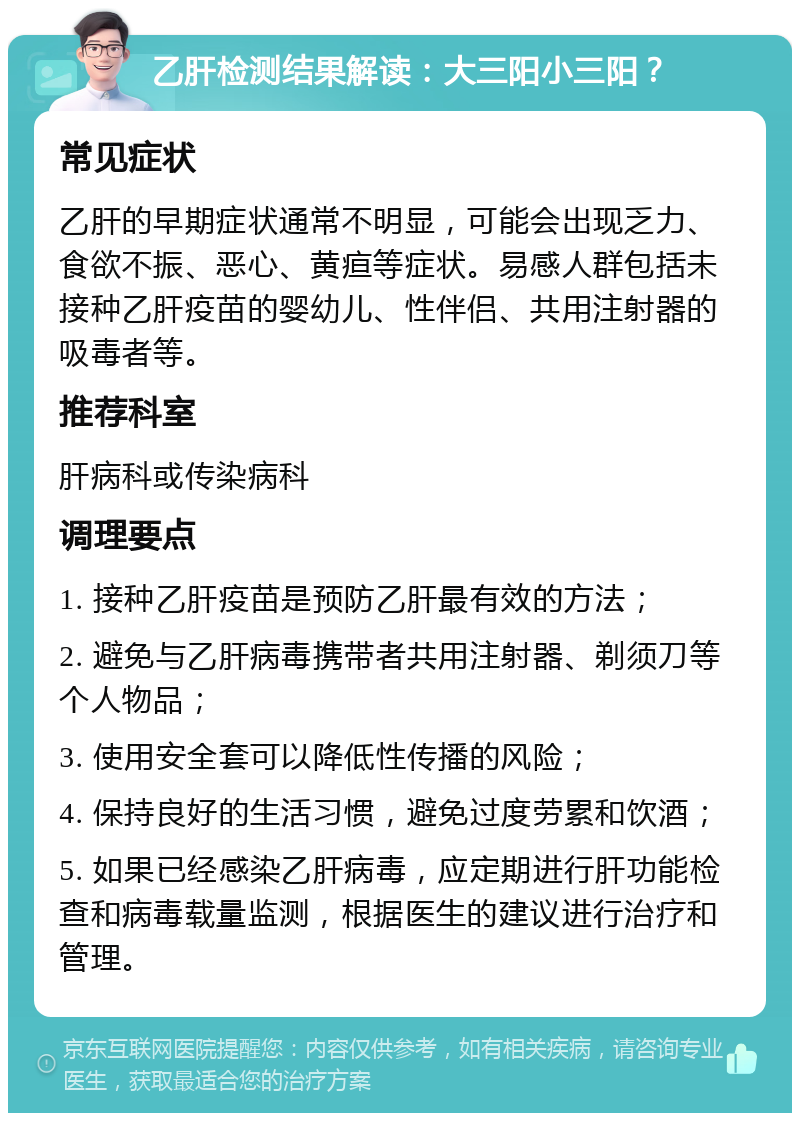 乙肝检测结果解读：大三阳小三阳？ 常见症状 乙肝的早期症状通常不明显，可能会出现乏力、食欲不振、恶心、黄疸等症状。易感人群包括未接种乙肝疫苗的婴幼儿、性伴侣、共用注射器的吸毒者等。 推荐科室 肝病科或传染病科 调理要点 1. 接种乙肝疫苗是预防乙肝最有效的方法； 2. 避免与乙肝病毒携带者共用注射器、剃须刀等个人物品； 3. 使用安全套可以降低性传播的风险； 4. 保持良好的生活习惯，避免过度劳累和饮酒； 5. 如果已经感染乙肝病毒，应定期进行肝功能检查和病毒载量监测，根据医生的建议进行治疗和管理。