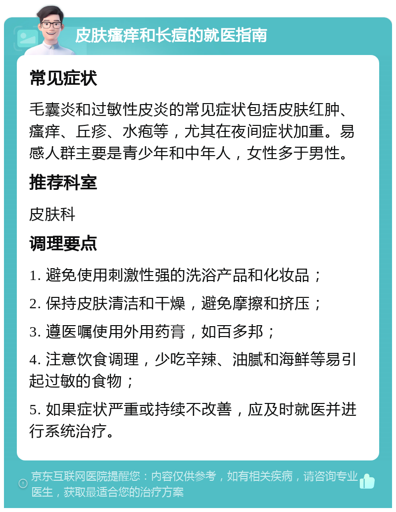 皮肤瘙痒和长痘的就医指南 常见症状 毛囊炎和过敏性皮炎的常见症状包括皮肤红肿、瘙痒、丘疹、水疱等，尤其在夜间症状加重。易感人群主要是青少年和中年人，女性多于男性。 推荐科室 皮肤科 调理要点 1. 避免使用刺激性强的洗浴产品和化妆品； 2. 保持皮肤清洁和干燥，避免摩擦和挤压； 3. 遵医嘱使用外用药膏，如百多邦； 4. 注意饮食调理，少吃辛辣、油腻和海鲜等易引起过敏的食物； 5. 如果症状严重或持续不改善，应及时就医并进行系统治疗。